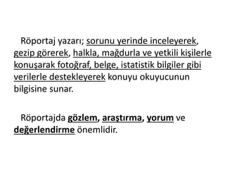 Röportaj yazarı; sorunu yerinde inceleyerek,
gezip görerek, halkla, mağdurla ve yetkili kişilerle
konuşarak fotoğraf, belge, istatistik bilgiler gibi
verilerle destekleyerek konuyu okuyucunun
bilgisine sunar.
Röportajda gözlem, araştırma, yorum ve
değerlendirme önemlidir.
 