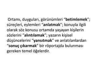 Ortamı, duyguları, görünümleri “betimlemek”;
süreçleri, eylemleri “anlatmak”; konuyla ilgili
olarak söz konusu ortamda yaşayan kişilerin
sözlerini “alıntılamak”; yazarın kişisel
düşüncelerini “yansıtmak” ve anlatılanlardan
“sonuç çıkarmak” bir röportajda bulunması
gereken temel öğelerdir.
 