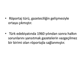 • Röportaj türü, gazeteciliğin gelişmesiyle
ortaya çıkmıştır.
• Türk edebiyatında 1960 yılından sonra halkın
sorunlarını yansıtmak gazetelerin vazgeçilmez
bir birimi olan röportajla sağlanmıştır.
 
