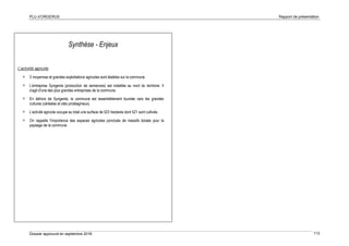 PLU d’ORGERUS Rapport de présentation
Dossier approuvé en septembre 2018 113
Synthèse - Enjeux
L'activité agricole
 3 moyennes et grandes exploitations agricoles sont établies sur la commune.
 L'entreprise Syngenta (production de semences) est installée au nord du territoire. Il
s'agit d'une des plus grandes entreprises de la commune.
 En dehors de Syngenta, la commune est essentiellement tournée vers les grandes
cultures (céréales et oléo protéagineux).
 L'activité agricole occupe au total une surface de 523 hectares dont 521 sont cultivés.
 On rappelle l'importance des espaces agricoles ponctués de massifs boisés pour le
paysage de la commune.
 