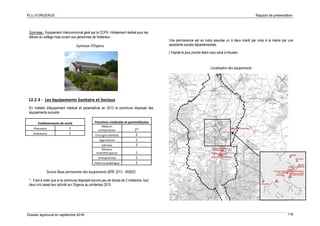 PLU d’ORGERUS Rapport de présentation
Dossier approuvé en septembre 2018 116
Gymnase : Equipement intercommunal géré par la CCPH. Initialement réalisé pour les
élèves du collège mais ouvert aux personnes de l'extérieur.
Gymnase d'Orgerus
12.2.3 - Les équipements Sanitaire et Sociaux
En matière d'équipement médical et paramédical en 2013 la commune disposait des
équipements suivants
* : Il est à noter que si la commune disposait encore peu de temps de 2 médecins, tout
deux ont cessé leur activité sur Orgerus au printemps 2015.
Une permanence est en outre assurée un à deux mardi par mois à la mairie par une
assistante sociale départementale.
L'hôpital le plus proche étant celui situé à Houdan.
Localisation des équipements
Etablissements de santé
Pharmacie 1
Ambulance 1
Fonctions médicales et paramédicales
Médecin
omnipraticien 2*
Chirurgien dentiste 2
Sage-femme 1
Infirmier 2
Masseur
kinésithérapeute 1
Orthophoniste 1
Pédicure-podologue 2
Source Base permanente des équipements (BPE 2013 - INSEE)
 