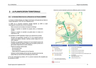PLU d’ORGERUS Rapport de présentation
Dossier approuvé en septembre 2018 12
2 - LA PLANIFICATION TERRITORIALE
2.1 - LE SCHEMA DIRECTEUR DE LA REGION ILE-DE-FRANCE (SDRIF)
La révision du Schéma Directeur de la Région Ile-de-France a été approuvée par décret en
Conseil d’Etat (décret n° 2012-1241 du 27 Décembre 2013).
Le SDRIF est un document d’urbanisme d’échelle régionale, qui définit un projet
d’aménagement s’articulant autour de trois composantes :
- Relier et structurer par les réseaux de transport et d’échange ;
- Polariser et équilibrer en densifiant les espaces bâtis ou d’urbanisation
nouvelle ;
- Préserver et valoriser en accordant une grande place à la nature et à
l’agriculture en ville.
Les orientations du SDRIF applicables à Orgerus sont notamment les suivantes :
- Permettre une augmentation minimale de 10 % de la densité humaine et
moyenne des espaces urbanisés à optimiser (cercles orange clair sur la
carte ci-dessous) ;
- Permettre une augmentation minimale de 15 % de la densité humaine et de
la densité moyenne des espaces d’habitat dans les quartiers proches de la
gare (cercles orange foncé sur la carte ci-dessous) ;
- Préserver les espaces naturels boisés :
- Bois des Quatre Piliers,
- Bois de Richebourg,
- Coteau boisé de la rive gauche du Ru de Flexanville
- Valoriser le corridor écologique afin de créer des continuités entre le bois des
Quatre Piliers (au Sud) et le bois de Richebourg (au Nord-ouest).
Le PLU doit, conformément aux articles L.142-1 du code de l’urbanisme, être compatible avec
les orientations du SDRIF.
Extrait de la carte de destination générale des différentes parties du territoire
 