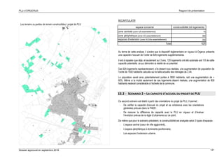 PLU d’ORGERUS Rapport de présentation
Dossier approuvé en septembre 2018 121
Les terrains ou parties de terrain constructibles / projet de PLU
RECAPITULATIF
Au terme de cette analyse, il s’avère que le dispositif réglementaire en vigueur à Orgerus présente
une capacité d’accueil de l’ordre de 625 logements supplémentaires.
Il est à rappeler que déjà, et seulement sur 3 ans, 120 logements ont été autorisés soit 1/5 de cette
capacité potentielle, ce qui démontre la réalité de ce potentiel.
Ces 625 logements représenteraient, s’ils étaient tous réalisés, une augmentation de population de
l’ordre de 1500 habitants calculés sur la taille actuelle des ménages de 2,44.
La population serait ainsi potentiellement portée à 3800 habitants, soit une augmentation de +
65%. Même si la moitié seulement de ces logements étaient réalisés, une augmentation de 800
habitants resterait considérable à l’échelle de la commune.
13.2 - SCENARIO 2 – LA CAPACITE D’ACCUEIL DU PROJET DE PLU
Ce second scénario est établi à partir des orientations du projet de PLU. Il permet :
- De vérifier la capacité d’accueil du projet et sa cohérence avec les orientations
générales prévues dans le PADD ;
- De mesurer la différence de capacité avec le PLU en vigueur et d’évaluer
l’évolution prévue de la règle d’urbanisme sur ce point.
De même que pour le scénario précédent, la constructibilité est analysée selon 3 types d’espaces :
- L’espace central (cœur de ville aggloméré),
- L’espace périphérique à dominante pavillonnaire,
- Les espaces d’extension urbaine.
espace concerné constructibilité (nb logements)
zone centrale (zone UA essentiellement) 75
zone périphérique (zone UG essentiellement) 300
espaces d'extension (zone AUUAa essentiellement) 250
Total 625
 