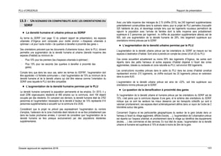 PLU d’ORGERUS Rapport de présentation
Dossier approuvé en septembre 2018 123
13.3 - UN SCENARIO EN COMPATIBILITE AVEC LES ORIENTATIONS DU
SDRIF
 La densité humaine et urbaine prévue au SDRIF
Au terme du SDRIF (voir page 12 du présent rapport de présentation), les espaces
urbanisés d’Orgerus sont composés pour moitié environ « d’espaces urbanisés à
optimiser » et pour l’autre moitié « de quartiers à densifier à proximité des gares ».
Ses orientations prévoient que les documents d’urbanisme locaux, donc le PLU, doivent
permettre une augmentation de la densité humaine et urbaine (densité moyenne des
espaces d’habitat) au minimum de :
- Plus 10% pour les premiers (les d’espaces urbanisés à optimiser) ;
- Plus 15% pour les seconds (les quartiers à densifier à proximité des
gares).
Compte tenu que dans les ceux cas, selon les termes du SDFRIF, l’augmentation doit
être appréciée « à l'échelle communale », c’est l’augmentation de 15% au minimum de la
densité humaine et de la densité urbains qui doit être retenue comme l’orientation du
SDRIF avec laquelle le PLU doit être compatible
 L’augmentation de la densité humaine permise par le PLU
La densité humaine comprend la population permanente et les emplois. En 2015, il y
avait 2296 orgerussuens résidents et 466 emplois sur la commune, dont 194 étaient
occupés par des résidents. En comptant ces derniers, la densité humaine était de 2762
personnes et l’augmentation nécessaire de la densité à hauteur de 15% représente 414
personnes supplémentaires à accueillir sur la commune d’ici 2030.
Considérant que le projet ne prévoit pas expressément l’augmentation du nombre
d’emplois, l’extension de la zone d’activités étant réduite et ne se fera probablement pas
dans les toutes prochaines années, il convient de considérer que l’augmentation de la
densité humaine se fera presque exclusivement par des populations résidentes
supplémentaires.
Avec une taille moyenne des ménages de 2,15 (chiffre 2015), les 240 logement supplémentaires
potentiellement constructibles dans le scénario retenu pour le projet de PLU permettra d’accueillir
520 habitants de plus, et davantage compte tenu que les logements nouveaux permettront de
rajeunir la population avec l’arrivée de familles dont la taille moyenne sera probablement
supérieure à 3 personnes par logement ; le chiffre de population supplémentaire attendu est de
600, soit une augmentation de la densité humaine de 26%, très largement supérieure aux
orientations minima prévues par le SDRIF.
 L’augmentation de la densité urbaine permise par le PLU
L’augmentation de la densité urbaine prévue par les orientations du SDRIF se mesure sur les
espaces à destination d’habitat. Sont ainsi à prendre en compte les zones UA et UG du PLU.
Ces zones accueillent actuellement au moins 90% des logements d’Orgerus, les autres sont
répartis dans des petits hameaux et autres espaces d’habitat dispersé à l’écart des zones
agglomérées, classés ou reclassés en zone naturelle au PLU, soit environ 950 logements.
Les constructions nouvelles prévues dans le cadre du PLU dans les zones d’habitat constitué
représentent environ 215 logements, ce chiffre excluant les 25 logements prévus en extension
dans la zone AUG.
L’augmentation de la densité urbaine prévue est ainsi de +22%, soit très supérieure aux
orientations minima prévues par le SDRIF.
 La question de la densification à proximité des gares
Si l’augmentation de la densité urbaine et humaine prévue par les orientations du SDRIF est de
15%, c’est parce que la commune dispose d’une gare, et le schéma des orientations du SDRIF
indique que ce sont les secteurs les mieux desservis par les transports collectifs qui sont à
valoriser prioritairement, ces espaces étant schématiquement définis dans un rayon de l’ordre de 2
kilomètres autour des gares.
Concernant Orgerus et les particularités géographiques du secteur de la gare (située dans un
hameau à l’écart du village aggloméré, difficile d’accès, …), l’augmentation de l’urbanisation prévue
est répartie sur l’espace urbanisé, et prioritairement dans le village qui bénéficie des équipements
(écoles, …) des commerces et des services. En tout état de cause, l’augmentation de la densité
urbaine et humaine est supérieure à 15% et située à moins de 2km de la gare.
 