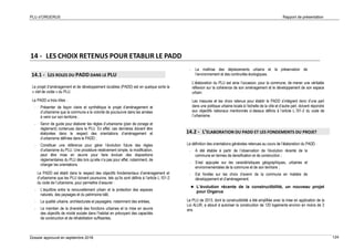 PLU d’ORGERUS Rapport de présentation
Dossier approuvé en septembre 2018 124
14 - LES CHOIX RETENUS POUR ETABLIR LE PADD
14.1 - LES ROLES DU PADD DANS LE PLU
Le projet d’aménagement et de développement durables (PADD) est en quelque sorte la
« clef de voûte » du PLU.
Le PADD a trois rôles :
- Présenter de façon claire et synthétique le projet d’aménagement et
d’urbanisme que la commune a la volonté de poursuivre dans les années
à venir sur son territoire ;
- Servir de guide pour élaborer les règles d’urbanisme (plan de zonage et
règlement) contenues dans le PLU. En effet, ces dernières doivent être
élaborées dans le respect des orientations d’aménagement et
d’urbanisme définies dans le PADD ;
- Constituer une référence pour gérer l’évolution future des règles
d’urbanisme du PLU. Une procédure relativement simple, la modification,
peut être mise en œuvre pour faire évoluer des dispositions
réglementaires du PLU dès lors qu’elle n’a pas pour effet, notamment, de
changer les orientations.
Le PADD est établi dans le respect des objectifs fondamentaux d’aménagement et
d’urbanisme que les PLU doivent poursuivre, tels qu’ils sont définis à l’article L.101-2
du code de l’urbanisme, pour permettre d’assurer :
- L’équilibre entre le renouvellement urbain et la protection des espaces
naturels, des paysages et du patrimoine bâti,
- La qualité urbaine, architecturale et paysagère, notamment des entrées,
- Le maintien de la diversité des fonctions urbaines et la mise en œuvre
des objectifs de mixité sociale dans l’habitat en prévoyant des capacités
de construction et de réhabilitation suffisantes,
- La maîtrise des déplacements urbains et la préservation de
l’environnement et des continuités écologiques.
L’élaboration du PLU est ainsi l’occasion, pour la commune, de mener une véritable
réflexion sur la cohérence de son aménagement et le développement de son espace
urbain.
Les mesures et les choix retenus pour établir le PADD s’intègrent donc d’une part
dans une politique urbaine locale à l’échelle de la ville et d’autre part, doivent répondre
aux objectifs nationaux mentionnés ci-dessus définis à l’article L.101-2 du code de
l’urbanisme.
14.2 - L’ELABORATION DU PADD ET LES FONDEMENTS DU PROJET
La définition des orientations générales retenues au cours de l’élaboration du PADD :
- A été établie à partir de l’observation de l’évolution récente de la
commune en termes de densification et de construction ;
- S’est appuyée sur les caractéristiques géographiques, urbaines et
environnementales de la commune et de son territoire ;
- Est fondée sur les choix d’avenir de la commune en matière de
développement et d’aménagement.
 L’évolution récente de la constructibilité, un nouveau projet
pour Orgerus
Le PLU de 2013, dont la constructibilité a été amplifiée avec la mise en application de la
Loi ALUR, a abouti à autoriser la construction de 120 logements environ en moins de 3
ans.
 