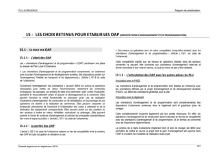 PLU d’ORGERUS Rapport de présentation
Dossier approuvé en septembre 2018 127
15 - LES CHOIX RETENUS POUR ETABLIR LES OAP (ORIENTATIONS D’AMENAGEMENT ET DE PROGRAMMATION)
15.1 - LE ROLE DES OAP
15.1.1 - L’objet des OAP
Les « orientations d’aménagement et de programmation » (OAP) constituent une pièce
du dossier de Plan Local d’Urbanisme.
« Les orientations d'aménagement et de programmation comprennent, en cohérence
avec le projet d'aménagement et de développement durables, des dispositions portant sur
l'aménagement, l'habitat, les transports et les déplacements.». (Article L.151-6 du code
de l’urbanisme).
Concernant l’aménagement, ces orientations « peuvent définir les actions et opérations
nécessaires pour mettre en valeur l'environnement, notamment les continuités
écologiques, les paysages, les entrées de villes et le patrimoine, lutter contre l'insalubrité,
permettre le renouvellement urbain et assurer le développement de la commune. Elles
peuvent favoriser la mixité fonctionnelle en prévoyant qu'en cas de réalisation
d'opérations d'aménagement, de construction ou de réhabilitation un pourcentage de ces
opérations est destiné à la réalisation de commerces. Elles peuvent comporter un
échéancier prévisionnel de l'ouverture à l'urbanisation des zones à urbaniser et de la
réalisation des équipements correspondants. Elles peuvent porter sur des quartiers ou
des secteurs à mettre en valeur, réhabiliter, restructurer ou aménager. Elles peuvent
prendre la forme de schémas d'aménagement et préciser les principales caractéristiques
des voies et espaces publics.». (Article L.151-7 du code de l’urbanisme).
15.1.2 - La portée des OAP
L’article L.152-1 du code de l’urbanisme instaure un lien de compatibilité entre le contenu
des OAP et toute occupation et utilisation du sol.
« Ces travaux ou opérations sont, en outre, compatibles, lorsqu'elles existent, avec les
orientations d'aménagement et de programmation.». (Article L.152-1 du code de
l’urbanisme).
Cette compatibilité signifie que les travaux et opérations réalisés dans les secteurs
concernés ne peuvent être contraires aux orientations d’aménagement retenues et
doivent contribuer à leur mise en œuvre, ou tout au moins ne pas y faire obstacle.
15.1.3 - L’articulation des OAP avec les autres pièces du PLU
Articulation avec le PADD
Les orientations d’aménagement et de programmation sont établies en cohérence avec
les orientations définies par le projet d’aménagement et de développement durables
(PADD), qui définit les orientations générales pour la ville.
Articulation avec le règlement
Les orientations d’aménagement et de programmation sont complémentaires des
dispositions d’urbanisme contenues dans le règlement écrit et graphique (plan de
zonage).
Cette complémentarité s’exprime également par leur portée réciproque. En effet, les
opérations d’aménagement et de construction seront instruites en termes de compatibilité
avec les orientations d’aménagement et de programmation, et en termes de conformité
avec les dispositions réglementaires.
Le contenu de la règle d’urbanisme (règlement écrit et plan de zonage) est défini pour
permettre de mettre en œuvre le projet dont le parti d’aménagement est exprimé dans
l’OAP et encadrer les modalités de réalisation dudit projet.
 