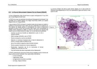 PLU d’ORGERUS Rapport de présentation
Dossier approuvé en septembre 2018 13
Orgerus
2.2 - LE PLAN DE DEPLACEMENT URBAIN D’ILE-DE-FRANCE (PDUIF)
Le Plan de Déplacement Urbain d’Ile-de-France en vigueur a été approuvé le 19 Juin 2014
par le Conseil Régional d’Ile-de-France.
Le PDUIF est au cœur de la planification des politiques d’aménagement et de transport. Il est
compatible avec le Schéma directeur de la Région Île-de-France (SDRIF) et le Schéma
Régional Climat, Air, Energie (SRCAE).
L’enjeu principal du PDUIF est d’assurer un équilibre durable entre les besoins de mobilité, la
protection de l’environnement et de la santé, ainsi que la préservation de la qualité de vie.
Pour atteindre des objectifs ambitieux de développement des modes de déplacements
alternatifs à la voiture, le PDUIF fixe de nombreux défis à relever. Ainsi, est développée une
stratégie d’action pragmatique et réaliste, qui repose sur des actions pour beaucoup déjà
mises en œuvre en certains endroits de la région, qu’il convient désormais de généraliser :
- Construire une ville plus favorable aux déplacements à pied, en vélo et
transports collectifs ;
- Mettre le partage multimodal au cœur du PDUIF ;
- Rendre les transports en commun plus attractifs ;
- Redonner à la marche de l’importance dans la chaine de déplacement et
donner un nouveau souffle à la pratique du vélo ;
- Agir sur les conditions d’usage des modes individuels motorisés ;
- Rendre accessible l’ensemble de la chaine de déplacement ;
- Renationaliser l’organisation des flux de marchandises et favoriser
l’utilisation de la voie d’eau et du Train ;
- Faire des franciliens des acteurs responsables de leurs déplacements ;
Le PDUIF a hiérarchisé les communes en fonction de leur localisation et donc en fonction des
enjeux qu’elles pouvaient représenter. Ainsi, quatre entités ont été définies :
- Le cœur de métropole
- L’agglomération centrale
- Les agglomérations des pôles de centralités
- Les bourgs, villages et hameaux
La commune d’Orgerus fait partie de cette dernière catégorie. Sur la carte suivante les
différentes entités géographiques du PDUIF sont représentées et Orgerus est située au niveau
ajouté à la carte.
 