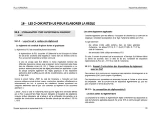 PLU d’ORGERUS Rapport de présentation
Dossier approuvé en septembre 2018 130
16 - LES CHOIX RETENUS POUR ELABORER LA REGLE
16.1 - L’ORGANISATION ET LES DISPOSITIONS DU REGLEMENT
ECRIT
16.1.1 - La portée et le contenu du règlement
Le règlement est constitué de pièces écrites et graphiques
Le règlement du PLU est composé de plusieurs documents :
- le règlement écrit du PLU (document 4-1) détermine le droit d’occuper et d’utiliser
les sols et les conditions dans lesquelles il s’exerce dans les diverses zones du
PLU qui couvrent l’ensemble du territoire communal.
- le plan de zonage (plan 4-2) délimite le champ d'application territorial des
différentes dispositions prévues dans le règlement écrit et notamment celles fixées
dans les différentes zones (UA, UG...). Chaque zone peut comprendre un ou
plusieurs secteurs dans lesquels des règles particulières sont applicables. Le plan
de zonage comprend également des règles graphiques et des dispositions
particulières dont les effets peuvent soit être complémentaires, soit se substituer à
la règle écrite.
Comme le prévoit l’article L.152-1 du code de l’urbanisme, « l'exécution par toute
personne publique ou privée de tous travaux, constructions, plantations, affouillements ou
exhaussements des sols, et ouverture des installations classées appartenant aux
catégories déterminées dans le plan, sont conformes au règlement et ses documents
graphiques ».
L’article L.152-3 du code de l’urbanisme précise que les règles et les servitudes définies
par un PLU ne peuvent faire l’objet d’aucune dérogation à l’exception des adaptations
mineures rendues nécessaires par la nature du sol, la configuration des parcelles, ou le
caractère des constructions avoisinantes et de celles prévues par les articles L.152-4 à
L.152-5.
Les autres législations applicables
Certaines législations ayant des effets sur l’occupation et l’utilisation du sol continuent de
s’appliquer, nonobstant les dispositions de la règle d’urbanisme édictées par le PLU.
Il s’agit notamment :
- des articles d’ordre public contenus dans les règles générales
d’urbanisme : les articles R.111-2, R.111-4 et R.111-20 à R.111-27 du
code de l’urbanisme ;
- des servitudes d’utilité publique annexées au PLU.
En outre, il convient de préciser que la reconstruction à l’identique d’un bâtiment détruit
ou démoli est autorisée, dans un délai de dix ans, nonobstant les dispositions
réglementaires du PLU (art. L.111-15 du Code de l’urbanisme).
16.1.2 - Rappel : l'articulation des dispositions du règlement
avec les OAP
Deux secteurs de la commune sont couverts par des orientations d'aménagement et de
programmation (OAP) (voir le chapitre 15 précédent).
Ces dispositions sont opposables aux demandes d'occuper et d'utiliser le sol en termes
de compatibilité ; elles se cumulent avec les dispositions réglementaires qui, pour leur
part, s'imposent en termes de conformité.
16.1.3 - La composition du règlement écrit
Les deux parties du règlement écrit
La composition et le contenu du règlement sont établis conformément aux dispositions du
code de l'urbanisme applicables depuis le 1er janvier 2016, la commune ayant opté pour
cette solution.
 