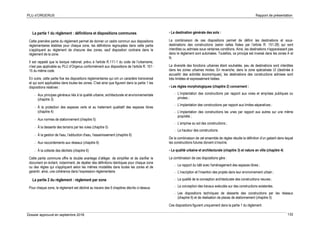 PLU d’ORGERUS Rapport de présentation
Dossier approuvé en septembre 2018 132
La partie 1 du règlement : définitions et dispositions communes
Cette première partie du règlement permet de donner un cadre commun aux dispositions
réglementaires établies pour chaque zone, les définitions regroupées dans cette partie
s’appliquent au règlement de chacune des zones, sauf disposition contraire dans le
règlement de la zone.
Il est rappelé que le lexique national, prévu à l'article R.111-1 du code de l'urbanisme,
n'est pas applicable au PLU d’Orgerus conformément aux dispositions de l'article R. 151-
15 du même code.
En outre, cette partie fixe les dispositions réglementaires qui ont un caractère transversal
et qui sont applicables dans toutes les zones. C'est ainsi que figurent dans la partie 1 les
dispositions relatives :
- Aux principes généraux liés à la qualité urbaine, architecturale et environnementale
(chapitre 3)
- À la protection des espaces verts et au traitement qualitatif des espaces libres
(chapitre 4)
- Aux normes de stationnement (chapitre 5)
- À la desserte des terrains par les voies (chapitre 5)
- À la gestion de l'eau, l'adduction d'eau, l'assainissement (chapitre 6)
- Aux raccordements aux réseaux (chapitre 6)
- À la collecte des déchets (chapitre 6)
Cette partie commune offre le double avantage d’alléger, de simplifier et de clarifier le
document en évitant, notamment, de répéter des définitions identiques pour chaque zone
ou des règles qui s'appliquent selon les mêmes modalités dans toutes les zones et de
garantir, ainsi, une cohérence dans l’expression réglementaire.
La partie 2 du règlement : règlement par zone
Pour chaque zone, le règlement est décliné au travers des 6 chapitres décrits ci-dessus.
- La destination générale des sols :
La combinaison de ces dispositions permet de définir les destinations et sous-
destinations des constructions (selon celles fixées par l'article R. 151-28) qui sont
interdites ou admises sous certaines conditions. Ainsi, les destinations n'apparaissant pas
dans le règlement sont autorisées. Toutefois, ce principe est inversé dans les zones A et
N.
La diversité des fonctions urbaines étant souhaitée, peu de destinations sont interdites
dans les zones urbaines mixtes. En revanche, dans la zone spécialisée UI (destinée à
accueillir des activités économiques), les destinations des constructions admises sont
très limitées et expressément listées.
- Les règles morphologiques (chapitre 2) concernent :
- L’implantation des constructions par rapport aux voies et emprises publiques ou
privées ;
- L’implantation des constructions par rapport aux limites séparatives ;
- L’implantation des constructions les unes par rapport aux autres sur une même
propriété ;
- L’emprise au sol des constructions ;
- La hauteur des constructions.
De la combinaison de cet ensemble de règles résulte la définition d’un gabarit dans lequel
les constructions futures doivent s’inscrire.
- La qualité urbaine et architecturale (chapitre 3) et nature en ville (chapitre 4)
La combinaison de ces dispositions gère :
- Le rapport du bâti avec l'aménagement des espaces libres ;
- L’inscription et l'insertion des projets dans leur environnement urbain ;
- La qualité de la conception architecturale des constructions neuves ;
- La conception des travaux exécutés sur des constructions existantes.
- Les dispositions techniques de desserte des constructions par les réseaux
(chapitre 6) et de réalisation de places de stationnement (chapitre 5)
Ces dispositions figurent uniquement dans la partie 1 du règlement.
 