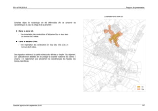 PLU d’ORGERUS Rapport de présentation
Dossier approuvé en septembre 2018 137
Certaines règles de morphologie ont été différenciées afin de conserver les
caractéristiques du cœur du village et de sa périphérie :
 Dans la zone UA
- Une implantation des constructions à l’alignement ou en recul avec
un minimum de 3 mètres.
 Dans le secteur UAa :
- Une implantation des constructions en recul des voies avec un
minimum de 5 mètres.
Les dispositions relatives à la qualité architecturale, définies au chapitre 3 du règlement,
sont particulièrement détaillées afin de protéger le caractère traditionnel des centres «
anciens » en réglementant plus précisément les caractéristiques des façades, des
toitures, des clôtures.
Localisation de la zone UA
 