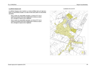 PLU d’ORGERUS Rapport de présentation
Dossier approuvé en septembre 2018 139
Le coefficient d'espaces verts
Le coefficient d'espaces verts à maintenir ou à créer est différent selon qu'il s'agit de la
bande de constructibilité principale ou au-delà de cette bande (bande de constructibilité
secondaire) :
- Dans la bande de constructibilité principale, au minimum 50 % de la
superficie des espaces libres seront obligatoirement maintenus en pleine
terre, aménagés en espaces verts et végétalisés ;
- Dans la bande de constructibilité secondaire, au minimum 80 % de la
superficie des espaces libres seront obligatoirement maintenus en pleine
terre, aménagés en espaces verts et végétalisés.
Localisation de la zone UG
 