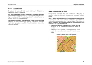 PLU d’ORGERUS Rapport de présentation
Dossier approuvé en septembre 2018 147
16.3.2 - La mixité sociale
En application de l’article L151-15 du code de l’urbanisme, le PLU prévoit des
dispositions en faveur de la mixité sociale.
Ainsi, face à la nécessité de renforcer la mixité sociale de l’habitat ainsi que le prévoit
notamment le PADD, le règlement dispose que tout programme d’habitation de plus de 5
logements ou de plus de 750 m² de surface de plancher de l’ensemble de l’opération doit
comporter au moins 30% de logements sociaux.
Cette disposition est prévue sur l’ensemble des zones urbaines à vocation résidentielle,
même dans les zones pavillonnaires dans la mesure où des terrains de superficie
importante, ou regroupés, sont susceptibles d’accueillir des opérations de construction
relativement importantes.
16.3.3 - Les linéaires de rdc actifs
En application de l’article L151-16 du code de l’urbanisme, le PLU prévoit des
dispositions en faveur du maintien et du développement du commerce de détail et de
proximité.
Face à la nécessité de maintenir la dynamique du village et la présence de ses activités
et services pour la qualité de la vie quotidienne des habitants, le règlement définit des
« linéaires de rez de chaussée actifs » dans le cœur du village où le commerce doit être
maintenu, voire renforcé dans la mesure du possible. Cette disposition s’applique à toute
construction le long de ces linéaires et prévoit :
- L’interdiction du changement de destination vers du logement des rez de
chaussée qui ont une autre destination (commerce ou artisanat par
exemple) ;
- La réalisation de locaux non affectés au logement, (commerces, services
ou artisanat) au rez de chaussée de constructions nouvelles sur ces
linéaires.
Linéaires de rdc actifs (extrait du plan de zonage)
 