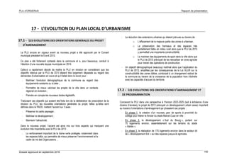 PLU d’ORGERUS Rapport de présentation
Dossier approuvé en septembre 2018 150
17 - L’EVOLUTION DU PLAN LOCAL D’URBANISME
17.1 - LES EVOLUTIONS DES ORIENTATIONS GENERALES DU PROJET
D’AMENAGEMENT
Le PLU encore en vigueur avant ce nouveau projet a été approuvé par le Conseil
municipal précédent le 5 avril 2013.
Ce plan a été fortement contesté dans la commune et a, pour beaucoup, conduit à
l’élection d’une nouvelle équipe municipale en 2014.
Celle-ci a rapidement décidé de mettre le PLU en révision en considérant que les
objectifs retenus par le PLU de 2013 étaient très largement dépassés au regard des
demandes d’urbanisation en cours et qu’il fallait donc le revoir pour :
- Maitriser l’évolution démographique de la commune au regard des
équipements existants ou à créer ;
- Permettre de mieux valoriser les projets de la ville dans un contexte
régional en évolution ;
- Prendre en compte les nouveaux textes législatifs.
Traduisant ces objectifs qui avaient été fixés lors de la délibération de prescription de la
révision du PLU, les nouvelles orientations générales du projet, telles qu’elles sont
définies dans le PADD, mettent l’accent sur 3 axes :
- Préserver le cadre paysager ;
- Maîtriser le développement ;
- Maintenir l’attractivité.
Dans le nouveau projet, l’accent est ainsi mis sur trois aspects qui marquent une
évolution très importante avec le PLU de 2013 :
- Le renforcement important de la trame verte protégée, notamment dans
les espaces bâtis, qui permettra de mieux préserver l’environnement et le
cadre de vie des Orgerussiens ;
- La réduction des extensions urbaines qui étaient prévues au travers de :
o L’effacement de la majeure partie des zones à urbaniser,
o La préservation des hameaux et des espaces très
partiellement bâtis en milieu rural alors que le PLU de 2013
y permettait une importante constructibilité,
o Le maintien des équipements de sport dans la ville alors que
le PLU de 2013 prévoyait de les relocaliser en zone agricole
pour mener des opérations de construction.
- Un objectif démographique beaucoup maîtrisé alors que l’application du
PLU de 2013, amplifiée par les conséquences de la Loi ALUR sur la
constructibilité des zones bâties, conduisait à un changement radical de
la commune au travers de la croissance de la population hors d’échelle
avec les capacités d’accueil du territoire.
17.2 - LES EVOLUTIONS DES ORIENTATIONS D’AMENAGEMENT ET
DE PROGRAMMATION
Concevant le PLU dans une perspective à l’horizon 2023-2025 (soit à échéance d’une
dizaine d’années), le projet de 2013 prévoyait un développement urbain assez important
au travers d’orientations d’aménagement qui phasaient ces projets :
- En phase 1, la création d’un nouveau parc de sports à proximité du
collège pour libérer le foncier du stade Marcel Cuaz en ville ;
- En phase 2, le développement « Sud du Bourg », portant sur
75 logements environ, essentiellement sur les terrains du stade
« libérés ».
- En phase 3, la réalisation de 175 logements environ dans le secteur dit
de « développement Est » sur des espaces jusque-là agricoles.
 