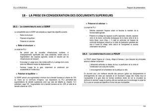 PLU d’ORGERUS Rapport de présentation
Dossier approuvé en septembre 2018 154
18 - LA PRISE EN CONSIDERATION DES DOCUMENTS SUPERIEURS
18.1 - LA COMPATIBILITE AVEC LE SDRIF
La compatibilité avec le SDRIF est analysée au regard des objectifs suivants :
- Relier et structurer ;
- Polariser et équilibrer ;
- Préserver et valoriser.
« Relier et structurer »
Le projet de PLU :
- Ne prévoit pas de nouvelles infrastructures routières, ni
d’élargissements significatifs des voies existantes, évitant ainsi la
fragmentation des espaces agricoles, boisés et naturels par les
infrastructures de transport ;
- Encourage un usage accru des modes actifs et un partage de la voirie
entre les différents modes de déplacements ;
- Favorise l’usage de la gare, notamment en améliorant son
accessibilité en modes doux.
« Polariser et équilibrer »
Le SDRIF prévoit une augmentation minimum de la densité humaine et urbaine de 15%
au moins sur la commune d’Orgerus. Les dispositions du PLU permettent des
augmentations de densité supérieures ainsi que cela est détaillé au chapitre 13-3
précédent, page 120 : l’augmentation de la densité humaine est de +26% et celle de la
densité urbaine de +22%.
« Préserver et valoriser »
Le projet de PLU :
- Délimite clairement l'espace urbain et favorise le maintien de la
fonctionnalité agricole ;
- Préserve et protège les espaces ouverts (agricoles, naturels, espaces
verts et de loisirs, continuités écologiques de la trame verte et de la
trame bleue, cours d'eau...). Il s’agit en particulier de l’espace de
continuité écologique indiqué sur la carte de destination générale des
sols à l’ouest du village, entre celui-ci et Tacoignères où aucune
urbanisation est prévue.
18.2 - LA COMPATIBILITE AVEC LE PDUIF
Le PDUIF classe Orgerus en « bourg, village et hameau » pour lesquels les principales
actions à réaliser concernent :
- L’attractivité renforcée du réseau de bus, la pacification de la voirie et
l’amélioration de la sécurité routière,
- L’encouragement et la facilitation de la pratique du vélo.
En œuvrant pour une meilleure sécurité des parcours (grâce aux élargissements et
aménagements de voies par exemple) et en favorisant l’usage des modes doux et
l’accessibilité à la gare dans de bonnes conditions (éviter de voir la circulation se
renforcer et valoriser l’usage du parking utile par exemple pour le covoiturage) le projet de
PLU a pris en compte ces objectifs et ne leur est pas incompatible.
 