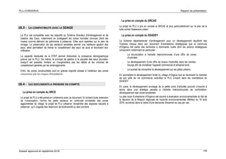 PLU d’ORGERUS Rapport de présentation
Dossier approuvé en septembre 2018 155
18.3 - LA COMPATIBILITE AVEC LE SDAGE
Le PLU est compatible avec les objectifs du Schéma Directeur d'Aménagement et de
Gestion des Eaux, notamment en protégeant les zones humides connues (dont les
mares) comme élément de patrimoine à préserver. Elles sont repérées sur le plan de
zonage. La préservation de ces secteurs sensibles permet une meilleure gestion des
eaux, elles permettent de freiner le ruissellement des eaux de pluie et favorisent leur
infiltration.
La capacité résiduelle de la STEP permet d'absorber la croissance démographique
prévue par le PLU. De même, le principe de gestion à la parcelle des eaux pluviales,
lorsqu'il est possible, limitera ou n’augmentera pas les débits et les volumes de
ruissellement générés par les aménagements.
Enfin, les zones constructibles sont en grande majorité situées à l’extérieur des zones
concernées par les risques d'inondation.
18.4 - LES DOCUMENTS A PRENDRE EN COMPTE
La prise en compte du SRCE
Le projet de PLU a été pensé en cohérence avec ce document. En évitant toute extension
de l’urbanisation, hormis les petits secteurs en continuité immédiate des zones
agglomérées du village, le projet de PLU préserve l’ensemble des espaces naturels à
préserver, qu’il s’agisse des réservoirs de biodiversité ou des corridors.
La prise en compte du SRCAE
Le projet de PLU a pris en compte le SRCAE et plus particulièrement sur le plan de la
lutte contre l'étalement urbain.
La prise en compte du SDADEY
Le Schéma départemental d’aménagement pour un développement équilibré des
Yvelines indique dans son document d'orientations stratégiques que la commune
d'Orgerus fait partie des territoires à dominante rurale dont les actions stratégiques
concernent notamment en particulier :
- La structuration à l’échelle intercommunale d’une offre de zones
d’activités ;
- Le développement d’une offre de locaux d’activités dans les centres-
bourgs afin de revitaliser l’appareil commercial et artisanal local ;
- Le souhait de concentrer le développement sur les pôles urbains,
En permettant le développement limité du village d’Orgeus tout en favorisant le maintien
de son pôle de vie (commerce, activités) le PLU s’inscrit dans les orientations du
SDADEY
En outre, le développement envisagé de la petite zone d’activités pourrait s’inscrire à
terme dans une stratégie pensée à l’échelle intercommunale de confortation-
développement des zones existantes.
Le plan local d'urbanisme d'Orgerus est soumis à évaluation environnementale du fait de
la décision de la Mission régionale de l'autorité environnementale (MRAe) du 18 août
2016, survenue dans le cadre d'une demande d'examen au cas par cas.
 