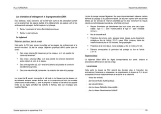 PLU d’ORGERUS Rapport de présentation
Dossier approuvé en septembre 2018 159
Les orientations d’aménagement et de programmation (OAP)
Deux secteurs à enjeux concernés par les OAP sont soumis à des prescriptions portant
sur les programmes, les espaces publics et les déplacements, les espaces verts et les
aménagements paysagers, tout en respectant un phasage.
 Secteur « extension de la zone d'activités économiques
 Secteur « Jean Le Loup »
Le règlement
Règlement graphique : plan de zonage
Cette partie du PLU sera souvent consultée par les usagers, les professionnels et le
service instructeur. Le plan de zonage (règlement graphique) définit quatre types de
zones :
 Des zones urbaines (U) desservies par les réseaux, où il est possible de
construire densément.
 Des zones à urbaniser (AU), où il sera possible de construire densément
après création de voirie et de réseaux
 Des zones agricoles (A), où il sera dans certains cas possible de construire
des bâtiments agricoles.
 Des zones naturelles (N), consacrées à la protection des sites et du paysage.
Les zones A et N peuvent comprendre du bâti isolé ou mal desservi par les réseaux, où
les bâtiments existants peuvent évoluer mais où la construction ex-nihilo de nouvelles
constructions est très limitée. La zone N comprend un secteur N2 de taille et de capacité
limités où les règles permettent de conforter le hameau dans son enveloppe sans
toutefois l’étendre.
Le plan de zonage comprend également des prescriptions destinées à préserver certains
éléments du paysage ou du patrimoine naturel. Ce document reprend enfin les données
éditées par les services de l’État et complétées par les élus concernant les risques
naturels ou technologiques recensés sur le territoire communal.
 Risques d'inondation par débordement des cours d'eau, avec deux types
d'aléas : type A « zone inconstructible » et type B « zone inondable
connue » ;
 Rez de chaussée actif
 Protections de la trame verte : espaces boisés classés, autres boisements
protégés au titre de l'article L151-23, cœurs d'îlots, ripisylves, lisière des
massifs boisés de plus de 100 hectares , frange paysagère ;
 Protections de la trame bleue : mares protégés au titre de l'article L151-23 ;
 Éléments remarquables du patrimoine bâti protégés au titre de l'article
L151-19.
Règlement littéral
Le règlement littéral définit les règles correspondantes aux zones, secteurs et
prescriptions définis dans le plan de zonage.
Les annexes
Cette partie du dossier de PLU reprend des données utiles à l’instruction des
autorisations d’urbanisme ou nécessaires à la compréhension du dossier de PLU, et sont
susceptibles d’évoluer indépendamment de la volonté de la collectivité.
- Notice des annexes
- plan des servitudes d’utilité publique ;
- plan des périmètres ;
- plan du réseau d'adduction d’eau potable ;
- plan du réseau d’assainissement collectif.
 