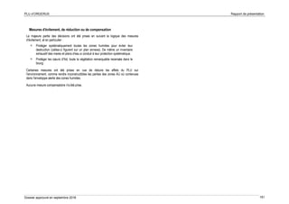 PLU d’ORGERUS Rapport de présentation
Dossier approuvé en septembre 2018 161
Mesures d'évitement, de réduction ou de compensation
La majeure partie des décisions ont été prises en suivant la logique des mesures
d'évitement, et en particulier :
 Protéger systématiquement toutes les zones humides pour éviter leur
destruction (celles-ci figurent sur un plan annexe). De même un inventaire
exhaustif des mares et plans d'eau a conduit à leur protection systématique.
 Protéger les cœurs d’îlot, toute la végétation remarquable recensée dans le
bourg
Certaines mesures ont été prises en vue de réduire les effets du PLU sur
l'environnement, comme rendre inconstructibles les parties des zones AU où contenues
dans l'enveloppe alerte des zones humides.
Aucune mesure compensatoire n'a été prise.
 