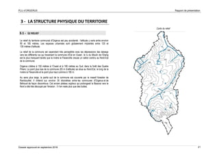 PLU d’ORGERUS Rapport de présentation
Dossier approuvé en septembre 2018 21
3 - LA STRUCTURE PHYSIQUE DU TERRITOIRE
3.1 - LE RELIEF
Le relief du territoire communal d'Orgerus est peu accidenté : l'altitude y varie entre environ
90 et 185 mètres. Les espaces urbanisés sont globalement implantés entre 120 et
130 mètres d'altitude.
Le relief de la commune est cependant très perceptible avec les dépressions des talwegs
vers les différents rus qui traversent la commune d’Est en Ouest ; le ru du Moulin de l’Etang
est le plus marquant tandis que la rivière la Flexanville creuse un vallon continu au Nord-Est
de la commune.
Orgerus s’élève à 150 mètres à l’Ouest et à 180 mètres au Sud, dans la forêt des Quatre
Piliers. Le point plus bas de la commune (83 m d’altitude) se situe au Nord-Est, le long de la
rivière la Flexanville et le point plus haut culmine à 185 m.
Au sens plus large, la partie sud de la commune est couverte par le massif forestier de
Rambouillet. Il s'étend sur environ 35 kilomètres entre les communes d'Orgerus et de
Béhoust de façon discontinue. Cet ancien plateau argileux qui prolongeait la Beauce vers le
Nord a été très découpé par l'érosion : Il n'en reste plus que des buttes.
Carte du relief
 