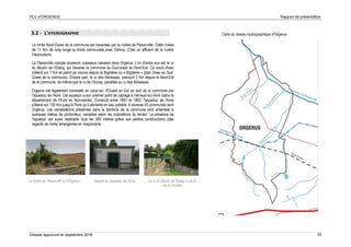 PLU d’ORGERUS Rapport de présentation
Dossier approuvé en septembre 2018 22
3.2 - L'HYDROGRAPHIE
La limite Nord-Ouest de la commune est traversée par la rivière de Flexanville. Cette rivière
de 11 Km de long longe la limite communale avec Osmoy. C'est un affluent de la rivière
Vaucouleurs.
La Flexanville compte plusieurs ruisseaux naissant dans Orgerus. L'un d'entre eux est le ru
du Moulin de l’Etang, qui traverse la commune du Sud-ouest au Nord-Est. Ce cours d'eau
s'étend sur 7 Km et prend sa source depuis la Bigotière ou « Bigoterie » (plan d'eau au Sud-
Ouest de la commune). D'autre part, le ru des Abbesses, parcourt 2 Km depuis le Nord-Est
de la commune, de même que le ru de l’Aunay, parallèle au ru des Abbesses.
Orgerus est également traversée en sous-sol, d'Ouest en Est au sud de la commune par
l'aqueduc de l'Avre. Cet aqueduc a son premier point de captage à Verneuil-sur-Avre (dans le
département de l’Eure en Normandie). Construit entre 1891 et 1893, l'aqueduc de l'Avre
s'étend sur 102 Km jusqu'à Paris qu’il alimente en eau potable. Il traverse 43 communes dont
Orgerus. Les canalisations présentes dans le territoire de la commune sont enterrées à
quelques mètres de profondeur, variables selon les ondulations du terrain. La présence de
l'aqueduc est aussi repérable tous les 500 mètres grâce aux petites constructions (des
regards de visite) émergentes en maçonnerie.
Carte du réseau hydrographique d'Orgerus
La rivière de Flexanville vu d'Orgerus Le ru du Moulin de l’Etang vu de la
rue du moutier
Regard de l'aqueduc de l’Avre
 