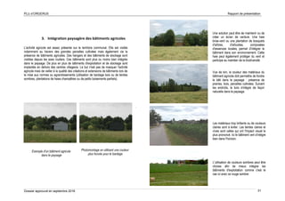 PLU d’ORGERUS Rapport de présentation
Dossier approuvé en septembre 2018 31
3. Intégration paysagère des bâtiments agricoles
L'activité agricole est assez présente sur le territoire communal. Elle est visible
notamment au travers des grandes parcelles cultivées mais également via la
présence de bâtiments agricoles. Des hangars et des bâtiments de stockage sont
visibles depuis les axes routiers. Ces bâtiments sont plus ou moins bien intégrés
dans le paysage. De plus en plus de bâtiments d'exploitation et de stockage sont
implantés en dehors des centres villageois. Le but n'est pas de masquer l'activité
agricole mais de veiller à la qualité des créations et extensions de bâtiments lors de
la mise aux normes ou agrandissements (utilisation de bardage bois ou de teintes
sombres, plantations de haies champêtres ou de petits boisements partiels).
.
Exemple d'un bâtiment agricole
dans le paysage
Photomontage en utilisant une couleur
plus foncée pour le bardage
Une solution peut être de maintenir ou de
créer un écran de verdure. Une haie
brise-vent ou une plantation de bosquets
d'arbres, d'arbustes, composées
d'essences locales, permet d'intégrer le
bâtiment dans son environnement. Cette
haie peut également protéger du vent et
participe au maintien de la biodiversité.
Vue de loin, la couleur des matériaux du
bâtiment agricole doit permettre de fondre
le bâti dans le paysage : présence de
prairies, bois, parcelles cultivées. Suivant
les endroits, le bois s'intègre de façon
naturelle dans le paysage.
Les matériaux trop brillants ou de couleurs
claires sont à éviter. Les teintes claires et
vives sont celles qui ont l'impact visuel le
plus prononcé. Ici le bâtiment vert s'intègre
bien dans l'horizon.
L'utilisation de couleurs sombres peut être
choisie afin de mieux intégrer les
bâtiments d'exploitation comme c'est le
cas ici avec ce rouge sombre
 