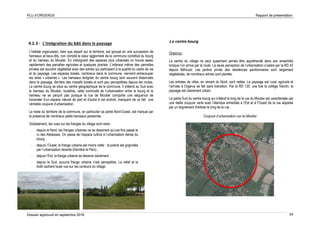 PLU d’ORGERUS Rapport de présentation
Dossier approuvé en septembre 2018 34
4.2.3 - L’intégration du bâti dans le paysage
L'habitat orgerussien, bien que réparti sur le territoire, est groupé en une succession de
hameaux et lieux-dits, non compté le cœur aggloméré de la commune constitué du bourg
et du hameau du Moutier. En s'éloignant des espaces plus urbanisés on trouve assez
rapidement des parcelles agricoles et quelques prairies. L'intérieur même des parcelles
privées est souvent végétalisé avec des arbres qui participent à la qualité du cadre de vie
et du paysage. Les espaces boisés, nombreux dans la commune, viennent entrecouper
les aires « urbaines ». Les hameaux éloignés du centre bourg sont souvent dissimulés
dans le paysage, derrière des massifs boisés et sont peu perceptibles depuis les routes.
Le centre bourg se situe au centre géographique de la commune. Il s'étend au Sud avec
le hameau du Moutier, toutefois, cette continuité de l’urbanisation entre le bourg et le
hameau ne se perçoit pas puisque la rue de Moutier comporte une séquence de
traversée d’un espace naturel de part et d’autre à cet endroit, marquant de ce fait une
véritable coupure d’urbanisation.
Le reste du territoire de la commune, en particulier sa partie Nord-Ouest, est marqué par
la présence de nombreux petits hameaux parsemés.
Globalement, les vues sur les franges du village sont rares :
- depuis le Nord, les franges urbaines ne se dessinent qu’une fois passé le
ru des Abbesses. On passe de l’espace cultivé à l’urbanisation dense du
bourg ;
- depuis l’Ouest, la frange urbaine est moins nette : la prairie est grignotée
par l’urbanisation récente (Derrière le Parc) ;
- depuis l’Est, la frange urbaine se dessine clairement ;
- depuis le Sud, aucune frange urbaine n’est perceptible. Le relief et la
forêt cachent toute vue sur les contours du village.
Le centre bourg
Orgerus
Le centre du village ne peut quasiment jamais être appréhendé dans son ensemble
lorsque l’on arrive par la route. La seule perception de l’urbanisation s’opère par la RD 42
depuis Béhoust. Les jardins privés des résidences pavillonnaires sont largement
végétalisés, de nombreux arbres sont plantés.
Les entrées de villes, en venant du Nord, sont nettes. Le paysage est rural, agricole et
l’arrivée à Orgerus se fait sans transition. Par la RD 130, une fois le collège franchi, le
paysage est clairement urbain.
La partie Sud du centre bourg qui s’étend le long de la rue du Moutier est caractérisée par
une réelle coupure verte avec l’étendue enherbée à l’Est et à l’Ouest de la rue séparée
par un alignement d'arbres le long de la rue.
Coupure d’urbanisation rue du Moutier
 