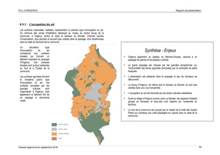 PLU d’ORGERUS Rapport de présentation
Dossier approuvé en septembre 2018 40
4.3.1 - L’occupation du sol
Les surfaces urbanisées, habitées, représentent un premier type d'occupation du sol.
On retrouve des zones d'habitation étendues au niveau du centre bourg de la
commune, à Orgerus centre et dans le hameau du Moutier. D'autres poches
d'urbanisation, plus réduites et souvent peu visibles dans le paysage, sont disséminées
dans le reste du territoire de la commune.
Un deuxième type
d'occupation du sol
correspond aux surfaces
boisées qui forment un
élément important du paysage
d'Orgerus. Ces surfaces
boisées sont surtout présentes
au Sud et à l'Ouest de la
commune.
Les surfaces agricoles forment
le troisième grand type
d'occupation du sol. Les
surfaces occupées par les
grandes cultures sont
majoritaires à Orgerus, c'est
également un élément fort de
ce paysage à dominante
rurale.
Synthèse - Enjeux
 Orgerus appartient au plateau du Mantois-Drouais, associé à un
paysage de plaines et de plateaux cultivés.
 Le grand paysage est marqué par les grandes perspectives sur
l’horizontalité des terres agricoles ponctuées par la verticalité de petits
bosquets.
 L’urbanisation est présente dans le paysage et peu de hameaux se
découvrent.
 Le bourg d’Orgerus, de même que le hameau du Moutier ne sont pas
visibles dans une vue d’ensemble.
 L’occupation du sol est dominée par les terres cultivées céréalières.
 Outre le village d’Orgerus continu avec Le Moutier, les espaces d’habitat
groupé en hameaux et lieux-dits sont répartis sur l’ensemble du
territoire.
 Le sud de la commune est occupé par le massif de la forêt des Quatre
Piliers qui constitue une unité paysagère en rupture avec le reste de la
commune.
 
