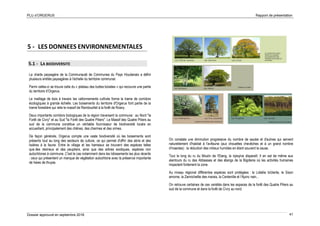 PLU d’ORGERUS Rapport de présentation
Dossier approuvé en septembre 2018 41
5 - LES DONNEES ENVIRONNEMENTALES
5.1 - LA BIODIVERSITE
La charte paysagère de la Communauté de Communes du Pays Houdanais a défini
plusieurs entités paysagères à l’échelle du territoire communal.
Parmi celles-ci se trouve celle du « plateau des buttes boisées » qui recouvre une partie
du territoire d’Orgerus.
Le maillage de bois à travers les vallonnements cultivés forme la trame de corridors
écologiques à grande échelle. Les boisements du territoire d'Orgerus font partie de la
trame forestière qui relie le massif de Rambouillet à la forêt de Rosny.
Deux importants corridors biologiques de la région traversent la commune : au Nord "la
Forêt de Civry" et au Sud "la Forêt des Quatre Piliers". Le Massif des Quatre Piliers au
sud de la commune constitue un véritable fournisseur de biodiversité locale en
accueillant, principalement des chênes, des charmes et des ormes.
De façon générale, Orgerus compte une vaste biodiversité où les boisements sont
présents tout au long des secteurs de culture, ce qui permet d'offrir des abris et des
lisières à la faune. Entre le village et les hameaux se trouvent des espèces telles
que des résineux et des peupliers, ainsi que des arbres exotiques, espèces non
autochtones à commune. C'est le cas notamment dans les lotissements les plus récents
: ceux qui présentent un manque de végétation autochtone avec la présence importante
de haies de thuyas.
On constate une diminution progressive du nombre de saules et d'aulnes qui servent
naturellement d'habitat à l'avifaune (aux chouettes chevêches et à un grand nombre
d'insectes) : la réduction des milieux humides en étant souvent la cause.
Tout le long du ru du Moulin de l'Etang, la ripisylve disparaît. Il en est de même aux
alentours du ru des Abbesses et des étangs de la Bigoterie où les activités humaines
impactent fortement la zone.
Au niveau régional différentes espèces sont protégées : la Lobélie brûlante, le Sison
amome, la Zannichellie des marais, la Centenille et l’Ajonc nain...
On retrouve certaines de ces variétés dans les espaces de la forêt des Quatre Piliers au
sud de la commune et dans la forêt de Civry au nord.
 