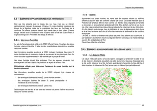 PLU d’ORGERUS Rapport de présentation
Dossier approuvé en septembre 2018 49
5.3 - ELEMENTS SUPPLEMENTAIRES DE LA TRAME BLEUE
Bien que très présente avec le réseau des rus, l’eau n’est pas un élément
particulièrement marquant du paysage d’Orgerus. On notera toutefois l’existence des
étangs de la Bigotière, créés par le propriétaire des lieux, au Sud-Ouest de la
commune. Par ailleurs, quelques bassins sont insérés dans le tissu urbain. D’autres
étangs, naturels ceux-ci, existent en limite d’Orgerus dans la forêt des Quatre Piliers. Il
s’agit des étangs de la Pimardière dits étangs de Béhoust.
5.3.1 - Les zones humides
Au sein de l'enveloppe alerte édité par la DRIEE d'Île-de-France, l'inventaire des zones
humides a permis d'identifier 12 sites dont les caractéristiques répondent au caractère
des zones humides.
Les informations recueillies auprès de la DRIEE indiquent l’existence d'au moins 12
zones humides dans la commune, situées le plus souvent le long des cours d'eau. Au
moins trois sites supplémentaires ont été recensés par le groupe de travail.
Les zones humides doivent être protégées. Pour les espaces concernés, tout
aménagement doit faire l’objet d’une procédure au regard de la loi sur l’eau.
Méthodologie utilisée pour déterminer l'existence de zones humides sur le
territoire communal.
Les informations recueillies auprès de la DRIEE indiquent trois niveaux de
connaissance :
- des enveloppes d'alertes de classe 2 : zones humides avérées ;
- des enveloppes d'alertes de classe 3 : zones prédisposées à
l'existence de zones humides ;
- des enveloppes d'alertes de classe 5 : plans d'eau.
Les échanges avec les élus et une sortie sur le terrain ont permis d'affiner les contours
des zones humides avérées.
5.3.2 - Mares
Apparentées aux zones humides, les mares sont des espaces naturels ou artificiels
présents aussi bien dans des contextes urbains que ruraux. La Société Nationale pour la
Protection de la Nature définit la mare comme une étendue d’eau stagnante permanente
ou temporaire, à renouvellement généralement limité. Elles abritent une flore et une faune
très riche mais constituent des milieux très sensibles du fait notamment de leur faible taille.
À la fois habitat, garde-manger, lieux de nidification et voies de déplacements de la faune
et de la flore, les mares sont donc à la fois des réservoirs de biodiversité et des corridors
écologiques.
L'ATENA 78 a réalisé un inventaire très précis des plans d'eau présents sur la commune. A
part les bassins de rétention et autre ouvrage de rétention hydraulique, les mares et étangs
peuvent être protégés dans le PLU.
Cours d'eau et bandes enherbées
5.4 - ELEMENTS SUPPLEMENTAIRES DE LA TRAME VERTE
5.4.1 - Les Cœurs d’îlots
Les cœurs d’îlots verts sont à la fois des repères paysagers qui améliorent le cadre de vie
et des réservoirs importants accueillant une petite faune riche. Beaucoup d’espaces dans
la ville sont à préserver à ce titre, de façon générale dans l’ensemble du tissu bâti de et
dans le secteur du lotissement du Parc (ancien parc du château) plus particulièrement.
 