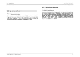 PLU d’ORGERUS Rapport de présentation
Dossier approuvé en septembre 2018 55
5.6 - LA GESTION DE L’EAU
5.6.1 - La ressource en eau
La compétence communale a été déléguée au SIRYAE (Syndicat Intercommunal de la
Région de l'Yvelines pour l'Adduction d'Eau) qui regroupe 52 communes. Le réseau
d’eau potable est géré par la SAUR. Des travaux sont réalisés sur le réseau de
distribution dans le village afin de remplacer les canalisations en plomb.
5.6.2 - Les eaux usées et pluviales
Le réseau d’assainissement
La compétence assainissement est déléguée au SIA de la Région d'Orgerus qui regroupe
les communes d’Orgerus, Béhoust et Tacoignières. Le réseau d’assainissement est géré
par la SAUR. Une station d’épuration est implantée sur le ru du Moulin de l’étang, près de
la vallée Jean Leloup. La SATESE mesure, tous les deux mois environ, la qualité des
rejets dans le ru du moulin de l'Étang. Concernant la centaine d’habitations non
raccordées au réseau collectif, la gestion du SPANC jusqu’ici déléguée au SIA, est
effectuée par la CCPH depuis le 1/01/2010.
 