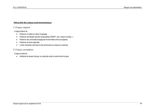 PLU d’ORGERUS Rapport de présentation
Dossier approuvé en septembre 2018 62
Hiérarchie des enjeux environnementaux
1°) Enjeux majeurs
Il s'agira d'abord de :
• Préserver et mettre en valeur le paysage,
• Préserver les habitats naturels remarquables (ZNIEFF, bois, milieux humides...),
• Préserver des continuités écologiques fonctionnelles entre ces espaces,
• Préserver les terres agricoles,
• Limiter l'exposition des biens et des personnes aux risques et nuisances.
2°) Enjeux secondaires
Il s'agira ensuite de :
• Améliorer les liaisons douces, en particulier entre le centre-ville et la gare.
 