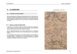 PLU d’ORGERUS Rapport de présentation
Dossier approuvé en septembre 2018 63
6 - LE CADRE BATI
6.1 - L'HISTOIRE DU DEVELOPPEMENT
Étant une des possessions de l'Abbaye de St-Germain-Des-Prés, avant le 18e siècle, le tissu
bâti d'Orgerus comprenait uniquement l'Eglise-Saint-Pierre-es-Liens, le château d'Orgerus et
quelques constructions rurales dispersées sur le territoire. C'est à partir du 19e siècle et en
raison des différents événements, que la commune engendre un développement progressif
du tissu bâti.
6.1.1 - Orgerus au milieu du 19ème siècle
A cette époque, le cadre bâti est constitué d’un ensemble de petites unités, de dimensions
variées, le village, des hameaux de tailles diverses des lieux-dits, tous ces ensembles se
retrouvent encore aujourd’hui, ayant même conservé leur toponymie.
Les plus importants groupements sont « le village » proprement dit et « le hameau du
Moutier ». Regroupés en une quasi continuité, ils constituent aujourd’hui le cœur aggloméré
d’Orgerus.
Ceci a essentiellement été provoqué par l’urbanisation progressive du parc du château au
sud-ouest du village ; si « l’association du parc » a été créée avant-guerre, les constructions
ont réellement démarré à son lendemain. Pour leur part, les divers hameaux en périphérie
ont gardé leur morphologie et ont très peu connu d’extension.
Carte d’Etat Major - environ 1870
 