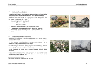 PLU d’ORGERUS Rapport de présentation
Dossier approuvé en septembre 2018 64
6.1.2 - Le chemin de fer et la gare
La ligne Saint-Cyr à Dreux, 1er tronçon de la ligne Paris-Surdon (dans l’Orne) a été créée en
1864, la gare d’Orgerus-Behoust ayant été inaugurée le 15 juin de cette même année
Il est à noter que la création de cette gare n’a pas provoqué de réel développement urbain
pour Orgerus, en un siècle (de 1864 à 1965) :
- la population orgerussienne a peu augmenté
o 745 habitants en 1866
o 884 habitants en 1962
- le hameau du Moutier où est située la gare n’a presque pas changé.
- Il est également à noter que la station d’Orgerus ne figure pas sur la carte
d’Etat Major de l’époque5 témoignant peut être de certaines hésitations pour
la créer.
6.1.3 - L’urbanisation du parc du château
C’est à partir du lendemain de la seconde guerre mondiale que le parc du château a
commencé à être urbanisé.
Une trame viaire a été créée au travers du parc, de façon à desservir des lots à bâtir de
surface (1000 m²) et de forme homogène (20 m de façade).
Les constructions y ont été réalisées de façon progressive depuis cette époque, et encore
maintenant puisqu’il reste encore quelques terrains non bâtis.
Au total, cet espace de l’ancien parc du château représente aujourd’hui environ
180 maisons.
C’est essentiellement cette urbanisation « lente » qui a permis une croissance modérée de la
population jusqu’au début des années 1970.
5
Il est probable que cette carte a été établie à partir des projets
 