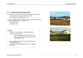 PLU d’ORGERUS Rapport de présentation
Dossier approuvé en septembre 2018 65
6.1.4 - Les grands lotissements des années 1970
Deux importants ensembles de maisons individuelles ont été créés dans les années 1970 :
- D’abord le lotissement Sous le Parc au début des années 1970
- Puis le lotissement du Pré de Bourg à partir de 1975.
Ils ont été les véritables moteurs du développement de la ville puisque la population
d’Orgerus a pratiquement doublé en un peu plus de 10 ans :
- 1012 habitants en 1968
- 2004 habitants en 1982
En synthèse :
- le chemin de fer a eu peu d’impact sur le développement d’Orgerus
- l’urbanisation du parc du château a :
o permis un développement progressif de 1947 à aujourd’hui
o unifié le village avec le hameau du Moutier (créant l’unité
d’agglomération d’Orgerus)
- les grands lotissements des années 1970 ont été les véritables moteurs
du développement d’Orgerus.
- les hameaux ont gardé leur morphologie d’origine et connu un très faible
développement
 