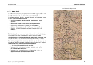 PLU d’ORGERUS Rapport de présentation
Dossier approuvé en septembre 2018 67
6.2.1 - Le bâti ancien
Le « bâti ancien » correspond au tissu traditionnel du village et des hameaux, édifié au cours
du temps, essentiellement au 19ème siècle et dans la première partie du 20ème.
La typologie "bâti ancien" se repartît de manière ponctuelle sur l'ensemble du territoire
d'Orgerus. Plusieurs poches sont identifiables :
- les constructions situées dans le Hameau du Moutier autour de l'église
Saint Pierre ;
- les constructions groupées du village (la place des Halles, le centre-ville) ;
- les constructions derrière le parc d'Orgerus au Clos des Bourgognes ;
- d'autres constructions anciennes dans les hameaux et les lieux-dits la
Jouannerie, l'Aunay, la Goupillerie, la Rolanderie, l'Arnière, la Drouine et le
Moyencourt.
Selon leur localisation sur la commune, les constructions anciennes présentent quelques
différences dans leurs modes d'implantation ainsi que dans leur nombre d'étages.
Les maisons du bourg d’Orgerus sont le plus souvent de deux niveaux (plus comble) tandis
que celles des hameaux sont généralement plus basses (rez de chaussée plus comble).
Ces dernières, d’origine rurale, sont souvent réinvesties par des néo-ruraux qui les
aménagent en habitations individuelles unifamiliales. Ces transformations qui ne dénaturent
pas la typologie d’origine de la construction portent généralement sur :
- la mise au confort (sanitaire, éventuellement thermique) ;
- l’aménagement du comble (souvent avec pose de châssis de toit, parfois
avec un escalier d’accès par le pignon) ;
- l’aménagement de l’espace extérieur en jardin d’agrément qui témoigne de
l’attachement particulier des habitants pour leurs maisons.
Carte d'état major d'Orgerus 1864
 