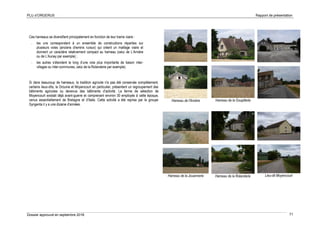 PLU d’ORGERUS Rapport de présentation
Dossier approuvé en septembre 2018 71
Ces hameaux se diversifient principalement en fonction de leur trame viaire :
- les uns correspondent à un ensemble de constructions réparties sur
plusieurs voies (anciens chemins ruraux) qui créent un maillage viaire et
donnent un caractère relativement compact au hameau (celui de L’Arnière
ou de L’Aunay par exemple) ;
- les autres s’étendent le long d’une voie plus importante de liaison inter-
villages ou inter-communes, celui de la Rolanderie par exemple).
Si dans beaucoup de hameaux, la tradition agricole n'a pas été conservée complètement,
certains lieux-dits, la Drouine et Moyencourt en particulier, présentent un regroupement des
bâtiments agricoles ou devenus des bâtiments d'activité. La ferme de sélection de
Moyencourt existait déjà avant-guerre et comprenant environ 30 employés à cette époque,
venus essentiellement de Bretagne et d’Italie. Cette activité a été reprise par le groupe
Syngenta il y a une dizaine d’années.
Hameau de l'Arnière
Hameau de la Jouannerie
Hameau de la Goupillerie
Hameau de la Rolanderie Lieu-dit Moyencourt
 