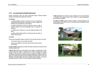 PLU d’ORGERUS Rapport de présentation
Dossier approuvé en septembre 2018 76
6.3.2 - Les constructions d'intérêt patrimonial
D'autres constructions ayant une valeur patrimoniale forgent l'identité territoriale
d'Orgerus en témoignant des origines de la commune.
Les châteaux :
- Le château d'Orgerus construit au 13e siècle, se trouve à l’extrémité de
l'actuelle allée des marronniers. Aujourd'hui les ruines du château font
frontière avec les lotissements du parc d'Orgerus.
- Le château de Moyencourt construit en 16e siècle, devient en 1888 un
hameau constitué d'une ferme spécialisée dans la production de
semences.
- Le Château des Ifs, localisé sur la route de Tacoignieres datant du 18e
siècle
- le château de Mont Plaisant datant du 19e siècle est situé au hameau du
Moutier, près de la gare.
Les lavoirs :
Plusieurs lavoirs existaient à Orgerus, aujourd'hui il n'en reste plus que deux en bon état :
- le lavoir des ifs, situé sur la rue du Bois des Aulnes
- le lavoir de la Valetterie ou de l'Arnière, situé le long du chemin entre ces
deux hameaux
L'ancien cimetière, localisé dans le hameau du Moutier accueille des concessions et des
inhumations depuis 1850.
L'hôtel de ville, bâtiment qui a été reconstruit à trois reprises. La première fois en 1829,
la mairie servait aussi d'école. La deuxième fois en 1864, la reconstruction a permis
d'intégrer la salle de conseil, la salle de vote et la salle des mariages. La troisième
reconstruction correspond à la mairie telle qu'elle est actuellement. L'ambition d'avoir une
mairie et une école plus grandes pousse la constitution des premiers plans en 1914 et la
démolition de l'ancienne mairie, peu avant la première guerre mondiale. La mairie est
finalement terminée en 1928 et en 1931 l'école devient l'actuelle bibliothèque.
L'hôtel de la gare, situé en face de la gare, témoigne à la fois d’une architecture
« industrielle » de la première moitié du 20ème siècle et d’un petit développement
pour accueillir les voyageurs.
La maison du tremble, située à l'entrée du hameau du tremble apparaît sur les
cartes d'Orgerus avant 1965. Elle est d’une architecture assez remarquable inspirée
du mouvement moderne.
 