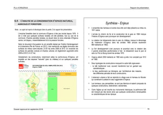 PLU d’ORGERUS Rapport de présentation
Dossier approuvé en septembre 2018 79
6.4 - L’ANALYSE DE LA CONSOMMATION D’ESPACES NATURELS,
AGRICOLES ET FORESTIERS
Nota : ce sujet est repris et développé dans la partie 2 du rapport de présentation.
L'emprise forestière dans la commune d'Orgerus a très peu évolué depuis 1976. Il
est a noté que quelques surfaces boisées ont été plantées, tout au sud de la
commune. D'autres parcelles boisées, se situant dans la zone urbanisée d'Orgerus
centre, ont disparu, vraisemblablement dû à la pression foncière.
Selon le document d'occupation du sol simplifié réalisé par l'institut d'aménagement
et d'urbanisme d'Île de France, en 2012, il est mentionné une légère diminution des
surfaces de milieux semi-naturels (-0.93 ha) entre 2008 et 2012. En revanche les
surfaces de grandes cultures et d'autres cultures ont légèrement augmenté entre
2008 et 2012 (+0.27 ha).
Globalement, les constructions, notamment celles du centre-bourg d'Orgerus, ont
empiété sur des espaces "naturels" (parc du château) et sur quelques parcelles
cultivées.
Synthèse - Enjeux
 L’ensemble des hameaux et autres lieux-dits sont déjà présents au milieu du
19ème siècle.
 L’arrivée du chemin de fer et la construction de la gare en 1864 marque
l’histoire d’Orgerus sans provoquer son développement.
 La création de lotissements dans le parc du château marque le démarrage
de l’extension d’Orgerus dans les années 1960 (encore seulement
884 habitants en 1962).
 Le fort développement s’est poursuivi et accentué avec la création des
2 grands ensembles pavillonnaires à l’est : le lotissement sous le parc et
celui du Pré du Bourg durant les années 1970.
 Orgerus atteint 2004 habitants en 1982 alors qu’elle n’en comptait que 1012
en 1968.
 Deux typologies de constructions marquent le cadre bâti orgerussien :
- le bâti traditionnel rural, souvent transformé tout en gardant ses
caractéristiques ;
- le tissu pavillonnaire qui témoigne, par l’architecture des maisons,
des différentes périodes de leurs constructions.
 L’extension urbaine a fait se rejoindre le village avec le hameau du Moutier
qui constituent à présent le cœur aggloméré d’Orgerus.
 Les hameaux, peu perceptibles, se sont peu étendus et restent composés de
quelques constructions, relativement, clairsemées.
 Outre l’église qui est inscrite aux monuments historiques, le patrimoine bâti
est marqué par des lavoirs ainsi que quelques constructions remarquables
ou caractéristiques de leur époque.
 