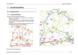 PLU d’ORGERUS Rapport de présentation
Dossier approuvé en septembre 2018 80
7 - LES DEPLACEMENTS
7.1 - LE RESEAU ROUTIER
7.1.1 - La desserte d’Orgerus
Orgerus est à l'écart des grands axes de circulation :
- Au sud, à 4 km environ 6 , la N12 qui draine une circulation de
38.200 véhicules/jour (2010) ;
- Au nord, à 5,5 km environ, la D11 entre Neauphle-le-Chateau et Septeuil
avec environ 3.400 véhicules/jour (en 2009, au niveau de Saint Martin
des Champs) ;
- À l’ouest, à 5 km environ, la D983, entre Septeuil et Houdan avec environ
5.250 véhicules/jour (en 2010 au niveau de Septeuil).
6
Par rapport au centre du village d’Orgerus
Les comptages routiers
Les grands axes alentours
 