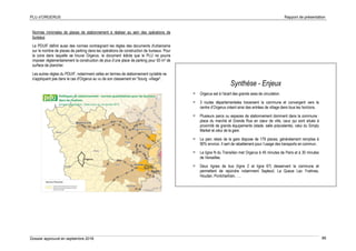 PLU d’ORGERUS Rapport de présentation
Dossier approuvé en septembre 2018 86
Normes minimales de places de stationnement à réaliser au sein des opérations de
bureaux
Le PDUIF définit aussi des normes contraignant les règles des documents d'urbanisme
sur le nombre de places de parking dans les opérations de construction de bureaux. Pour
la zone dans laquelle se trouve Orgerus, le document édicte que le PLU ne pourra
imposer réglementairement la construction de plus d’une place de parking pour 50 m² de
surface de plancher.
Les autres règles du PDUIF, notamment celles en termes de stationnement cyclable ne
s'appliquent pas dans le cas d'Orgerus au vu de son classement en "bourg -village".
Synthèse - Enjeux
 Orgerus est à l’écart des grands axes de circulation.
 3 routes départementales traversent la commune et convergent vers le
centre d’Orgerus créant ainsi des entrées de village dans tous les horizons.
 Plusieurs parcs ou espaces de stationnement dominent dans la commune :
place du marché et Grande Rue en cœur de ville, ceux qui sont situés à
proximité de grands équipements (stade, salle polyvalente), celui du Simply
Market et celui de la gare.
 Le parc relais de la gare dispose de 179 places, généralement remplies à
90% environ. Il sert de rabattement pour l’usage des transports en commun.
 La ligne N du Transilien met Orgerus à 45 minutes de Paris et à 30 minutes
de Versailles.
 Deux lignes de bus (ligne 2 et ligne 67) desservent la commune et
permettent de rejoindre notamment Septeuil, La Queue Lez Yvelines,
Houdan, Pontchartrain, ….
 