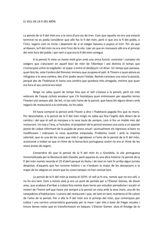 EL VELL DE LA FI DEL MÓN
La pensió de la fi del món era a la vora d'una via de tren. Com que aquella no era una estació
terminal no es podia considerar que allò fos la fi del món, però sí que era la fi del poble, o
l’inici, segons com es miràs i depenent de si el viatger baixava o pujava al tren. Per als que
arribaven, la fi del món no era sinó l’inici de la vila. I per als que en marxaven allò era el principi
del món fora del poble, i per tant sí que era la fi del món conegut.
A la pensió hi vivia un home molt gran amb una única funció: controlar i comptar els
viatgers que s’aturaven en aquell bocí de món de l’Alentejo i així distreia el temps que
s’esmerçava entre la migdiada i el sopar o entre el desdejuni i el dinar. Un temps que passava,
quan feia bo, sota l’ombra del llimoner immens que ocupava el pati. A l’hivern o quan plovia es
refugiava a la seva cambra, des d’on podia veure l’eixida. Només canviava una mica la posició,
perquè des de l’habitació hi havia una cambra que quedava més amagada, mentre que quan
era fora el seu control era total.
Ningú no sabia quant de temps feia que el vell s’estava a la pensió, però els més
veterans de l’equip ciclista amateur que s’hi hostatjava quan entrenaven per aquelles terres
l’havien vist sempre allà. De fet, ni tan sols l’amo de la pensió, que havia fet alguns diners amb
negocis de restauració a la contrada, no ho sabia.
Ell havia comprat la pensió amb l’hoste a dins i l’habitació pagada fins que es morís.
Per descomptat, a la pensió de la fi del món ningú no sabia qui feia l’ingrés dels diners de la
cambra i del que el vell es menjava a la seva taula de sempre, com si fos un moble més del
restaurant. Un cop a l’any, a l’octubre, el propietari de la pensió enviava una carta a un apartat
postal de Lisboa informant de la pujada de preus anual i puntualment els ingressos al banc es
modificaven i indicaven la nova quantitat estipulada. Problema resolt i amb la màxima
celeritat, que és una de les coses que més li agradaven a l’amo de la pensió de la fi del món,
acostumat a trobar-se que el ritme de la burocràcia portuguesa sovint no era el ritme de les
seves ànsies de negoci.
Convendria dir que la pensió de la fi del món és a Grandola, la vila portuguesa
immortalitzada per la Revolució dels Clavells, però aquesta és una altra història i la pensió de la
fi del món només recorda el 25 d’abril perquè és festiu i de tant en tant hi arriba algun turista
despistat, d’aquests que fan turisme històric i se n’enduen la major de les decepcions o la
major de les alegries en veure que les coses tampoc no han canviat tant.
La pensió de la fi del món ja existia el 1974 i el vell ja hi era, només que no era vell, o
no ho era tant. Com a mínim això ja era un punt de partida per a l’Elionor Gomes, de divuit
anys, que acabava d’arribar a Lisboa feia només dues hores per estudiar periodisme i escatir el
misteri de l’home vell que havia vist sempre a la pensió on vivia amb la seva mare, una de les
netejadores d’habitacions i cuinera del restaurant i que, de tant en tant, mantenia el llit calent
de l’amo de la pensió. Per a ella la fi del món era el principi del món, que començava per
Lisboa i una carrera universitària guanyada per la mare i per ella a base de fregar escales i
treure bones notes que es transformassin en beques. L’Elionor Gomes -duia el llinatge de la
 