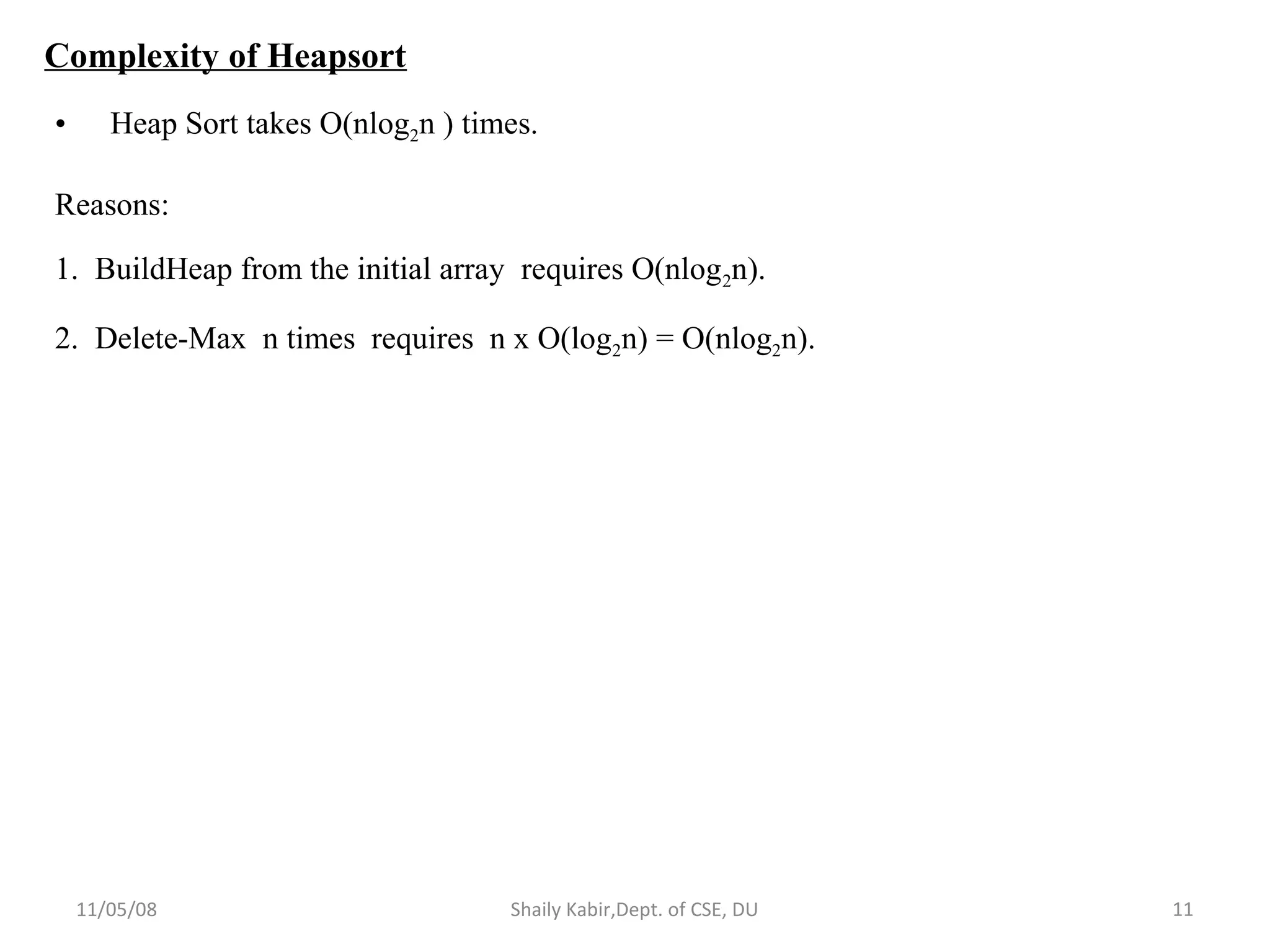 11/05/08 Shaily Kabir,Dept. of CSE, DU 11
Complexity of Heapsort
• Heap Sort takes O(nlog2n ) times.
Reasons:
1. BuildHeap from the initial array requires O(nlog2n).
2. Delete-Max n times requires n x O(log2n) = O(nlog2n).
 