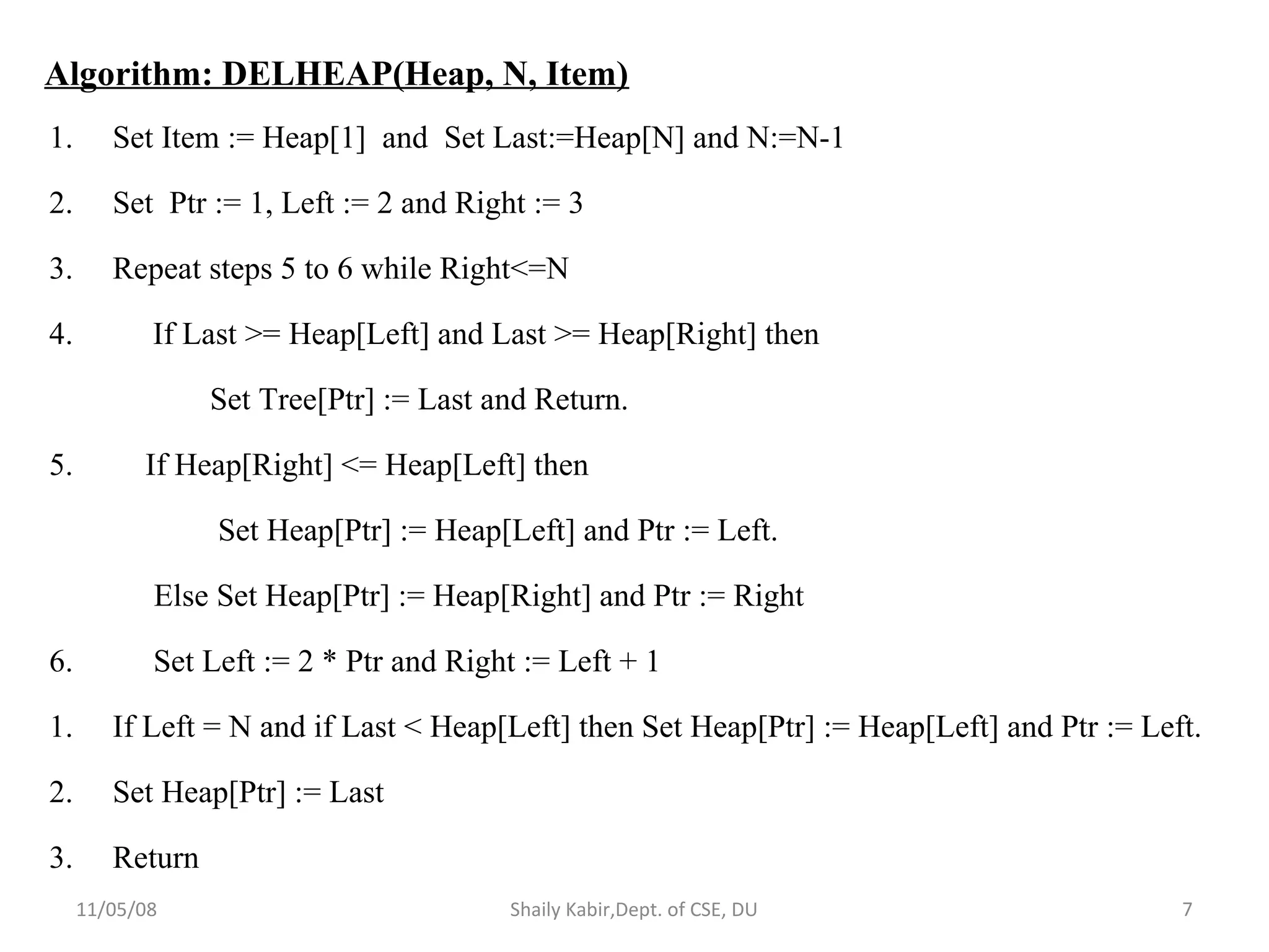 11/05/08 Shaily Kabir,Dept. of CSE, DU 7
Algorithm: DELHEAP(Heap, N, Item)
1. Set Item := Heap[1] and Set Last:=Heap[N] and N:=N-1
2. Set Ptr := 1, Left := 2 and Right := 3
3. Repeat steps 5 to 6 while Right<=N
4. If Last >= Heap[Left] and Last >= Heap[Right] then
Set Tree[Ptr] := Last and Return.
5. If Heap[Right] <= Heap[Left] then
Set Heap[Ptr] := Heap[Left] and Ptr := Left.
Else Set Heap[Ptr] := Heap[Right] and Ptr := Right
6. Set Left := 2 * Ptr and Right := Left + 1
1. If Left = N and if Last < Heap[Left] then Set Heap[Ptr] := Heap[Left] and Ptr := Left.
2. Set Heap[Ptr] := Last
3. Return
 
