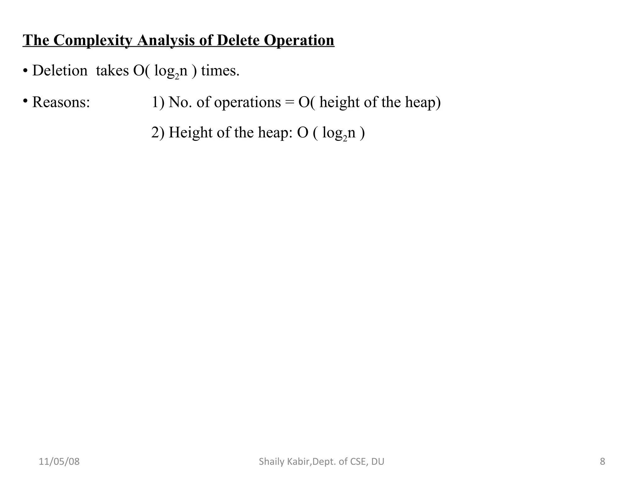 11/05/08 Shaily Kabir,Dept. of CSE, DU 8
The Complexity Analysis of Delete Operation
• Deletion takes O( log2n ) times.
• Reasons: 1) No. of operations = O( height of the heap)
2) Height of the heap: O ( log2n )
 