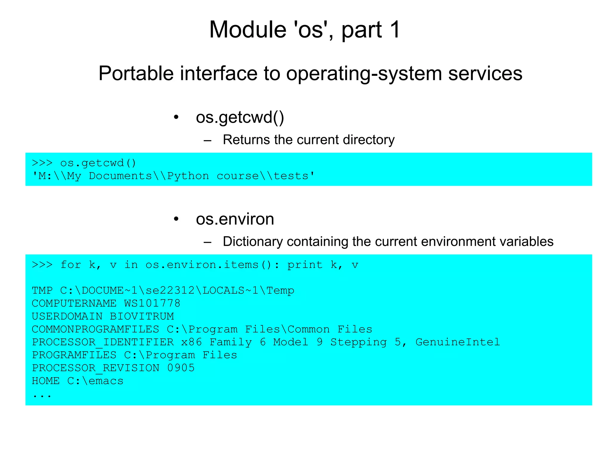 Module 'os', part 1
• os.getcwd()
– Returns the current directory
>>> os.getcwd()
'M:My DocumentsPython coursetests'
• os.environ
– Dictionary containing the current environment variables
>>> for k, v in os.environ.items(): print k, v
TMP C:DOCUME~1se22312LOCALS~1Temp
COMPUTERNAME WS101778
USERDOMAIN BIOVITRUM
COMMONPROGRAMFILES C:Program FilesCommon Files
PROCESSOR_IDENTIFIER x86 Family 6 Model 9 Stepping 5, GenuineIntel
PROGRAMFILES C:Program Files
PROCESSOR_REVISION 0905
HOME C:emacs
...
Portable interface to operating-system services
 