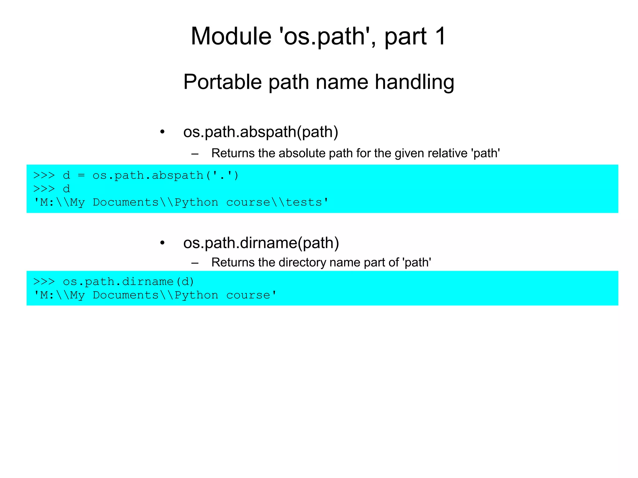 Module 'os.path', part 1
• os.path.abspath(path)
– Returns the absolute path for the given relative 'path'
>>> d = os.path.abspath('.')
>>> d
'M:My DocumentsPython coursetests'
• os.path.dirname(path)
– Returns the directory name part of 'path'
>>> os.path.dirname(d)
'M:My DocumentsPython course'
Portable path name handling
 