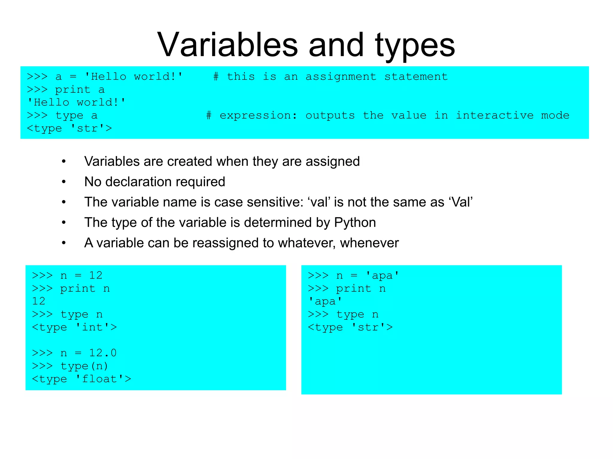 Variables and types
>>> a = 'Hello world!' # this is an assignment statement
>>> print a
'Hello world!'
>>> type a # expression: outputs the value in interactive mode
<type 'str'>
>>> n = 12
>>> print n
12
>>> type n
<type 'int'>
>>> n = 12.0
>>> type(n)
<type 'float'>
• Variables are created when they are assigned
• No declaration required
• The variable name is case sensitive: ‘val’ is not the same as ‘Val’
• The type of the variable is determined by Python
• A variable can be reassigned to whatever, whenever
>>> n = 'apa'
>>> print n
'apa'
>>> type n
<type 'str'>
 