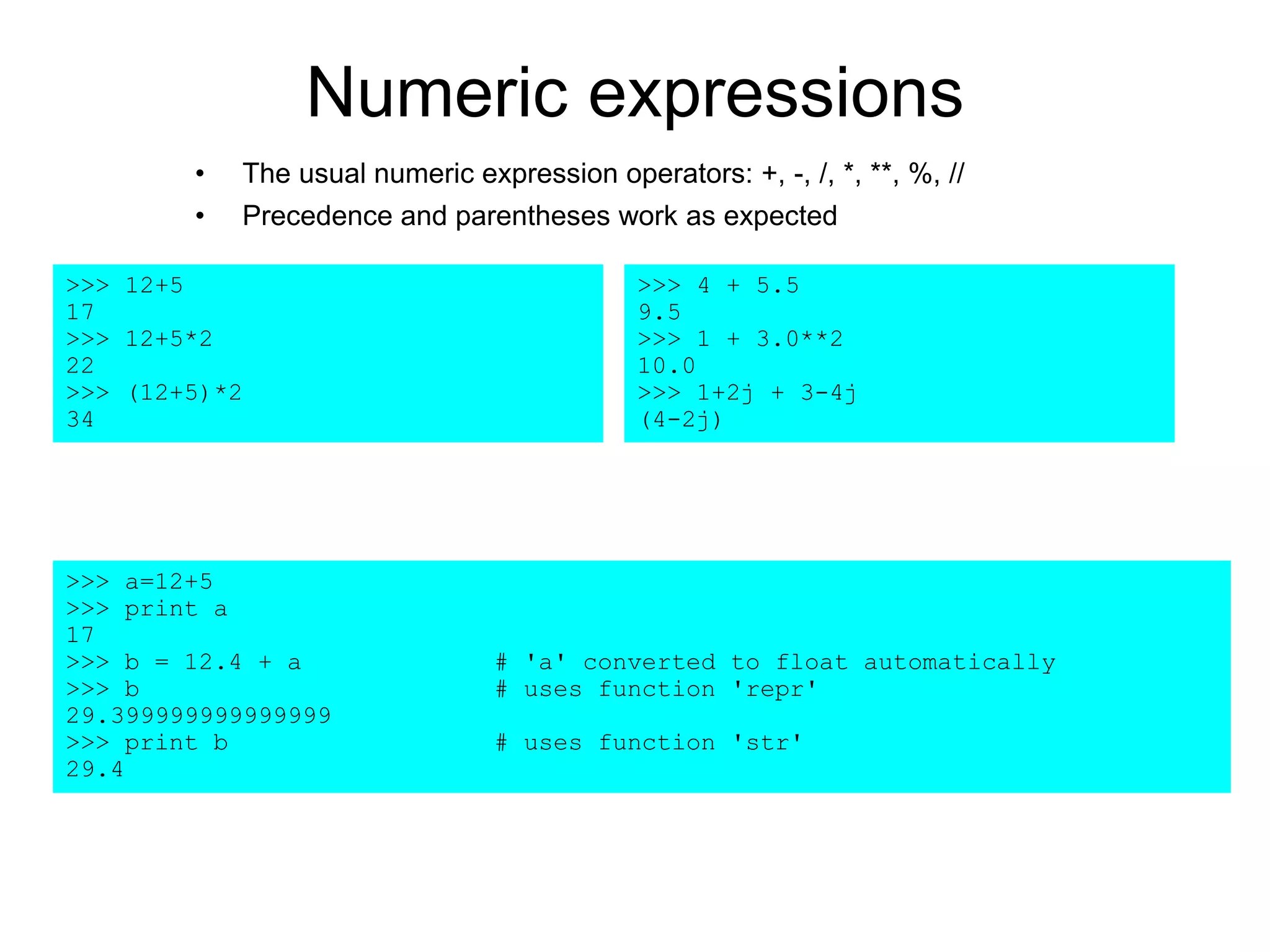 Numeric expressions
• The usual numeric expression operators: +, -, /, *, **, %, //
• Precedence and parentheses work as expected
>>> 12+5
17
>>> 12+5*2
22
>>> (12+5)*2
34
>>> a=12+5
>>> print a
17
>>> b = 12.4 + a # 'a' converted to float automatically
>>> b # uses function 'repr'
29.399999999999999
>>> print b # uses function 'str'
29.4
>>> 4 + 5.5
9.5
>>> 1 + 3.0**2
10.0
>>> 1+2j + 3-4j
(4-2j)
 