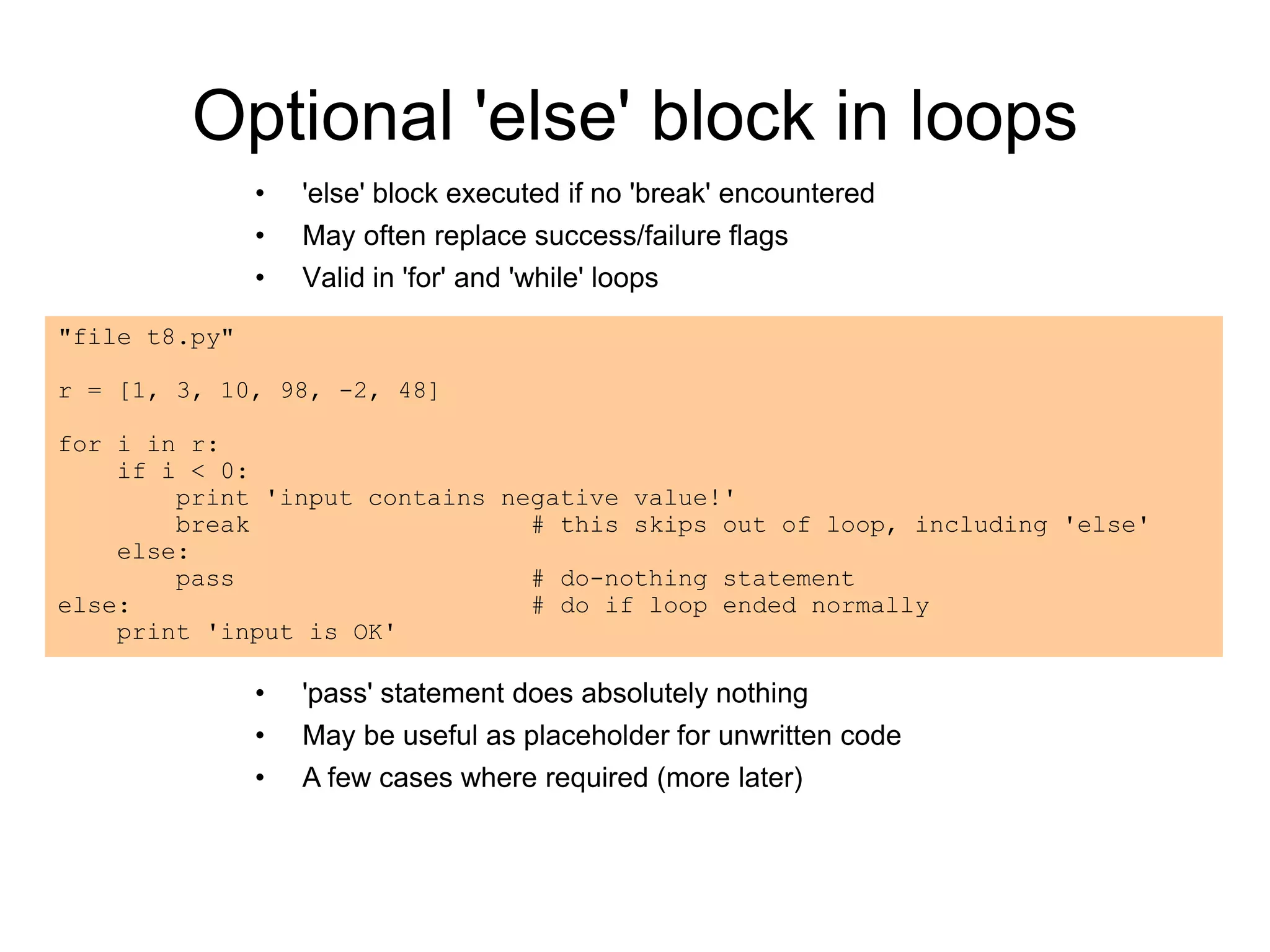 Optional 'else' block in loops
• 'else' block executed if no 'break' encountered
• May often replace success/failure flags
• Valid in 'for' and 'while' loops
"file t8.py"
r = [1, 3, 10, 98, -2, 48]
for i in r:
if i < 0:
print 'input contains negative value!'
break # this skips out of loop, including 'else'
else:
pass # do-nothing statement
else: # do if loop ended normally
print 'input is OK'
• 'pass' statement does absolutely nothing
• May be useful as placeholder for unwritten code
• A few cases where required (more later)
 