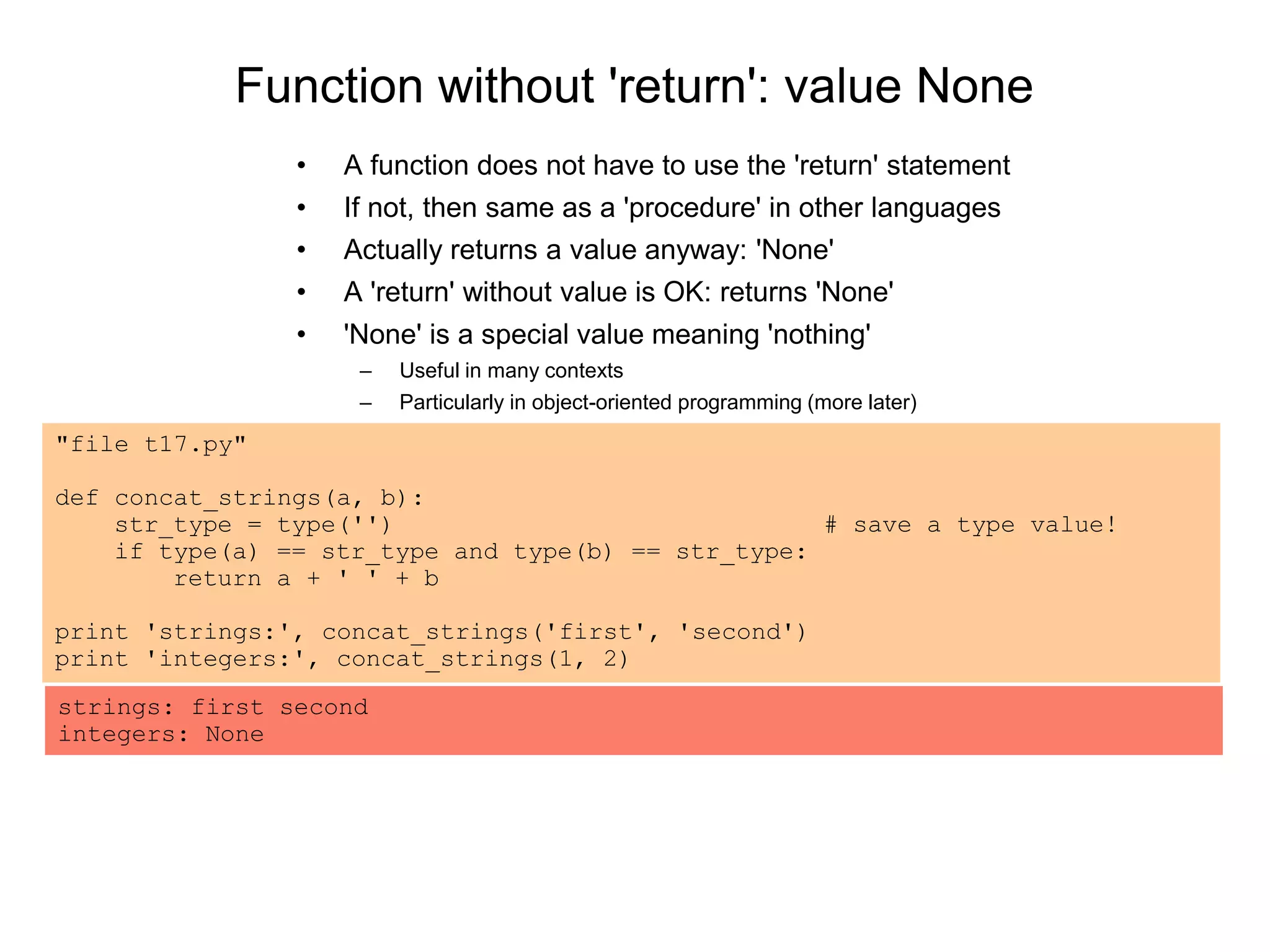 Function without 'return': value None
• A function does not have to use the 'return' statement
• If not, then same as a 'procedure' in other languages
• Actually returns a value anyway: 'None'
• A 'return' without value is OK: returns 'None'
• 'None' is a special value meaning 'nothing'
– Useful in many contexts
– Particularly in object-oriented programming (more later)
"file t17.py"
def concat_strings(a, b):
str_type = type('') # save a type value!
if type(a) == str_type and type(b) == str_type:
return a + ' ' + b
print 'strings:', concat_strings('first', 'second')
print 'integers:', concat_strings(1, 2)
strings: first second
integers: None
 