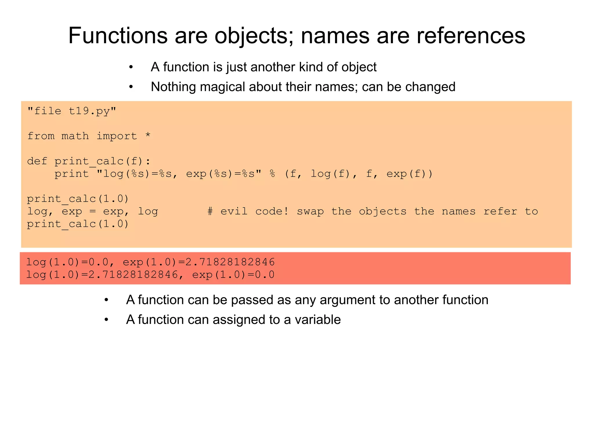 Functions are objects; names are references
• A function is just another kind of object
• Nothing magical about their names; can be changed
"file t19.py"
from math import *
def print_calc(f):
print "log(%s)=%s, exp(%s)=%s" % (f, log(f), f, exp(f))
print_calc(1.0)
log, exp = exp, log # evil code! swap the objects the names refer to
print_calc(1.0)
log(1.0)=0.0, exp(1.0)=2.71828182846
log(1.0)=2.71828182846, exp(1.0)=0.0
• A function can be passed as any argument to another function
• A function can assigned to a variable
 